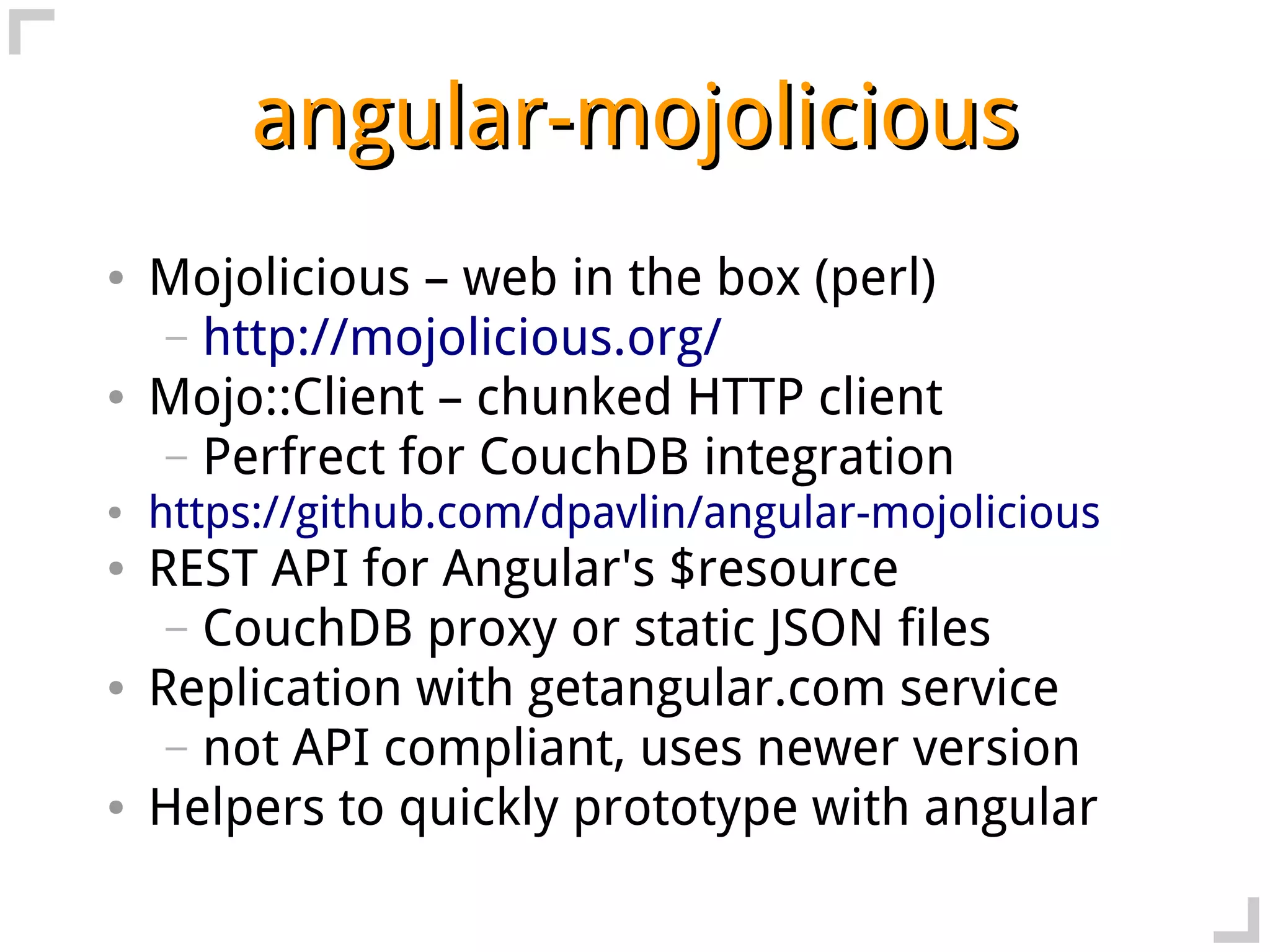 angular-mojolicious
●   Mojolicious – web in the box (perl)
    – http://mojolicious.org/
●   Mojo::Client – chunked HTTP client
    – Perfrect for CouchDB integration
●   https://github.com/dpavlin/angular-mojolicious
●   REST API for Angular's $resource
     – CouchDB proxy or static JSON files
●   Replication with getangular.com service
     – not API compliant, uses newer version
●   Helpers to quickly prototype with angular
 