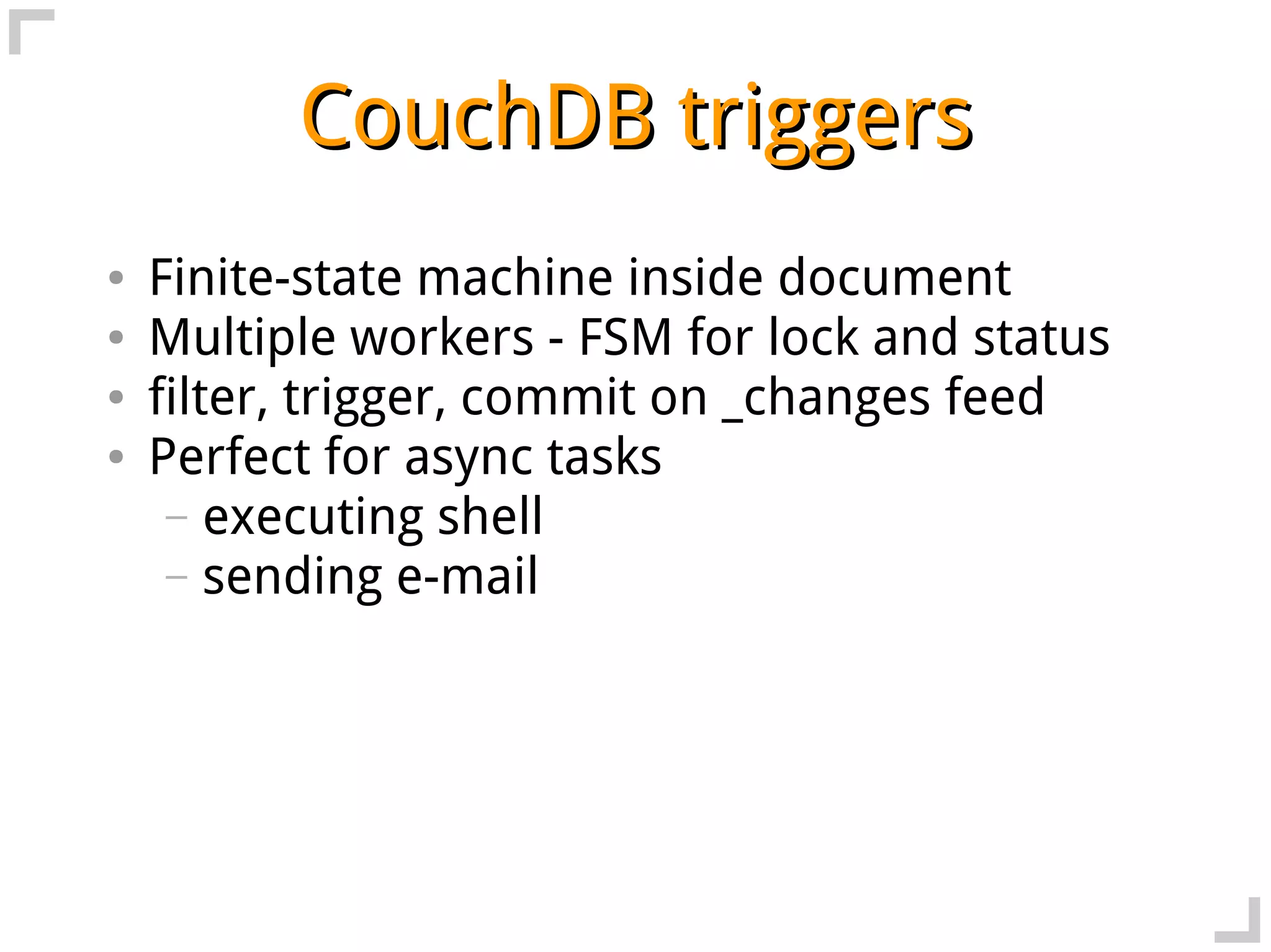 CouchDB triggers
●   Finite-state machine inside document
●   Multiple workers - FSM for lock and status
●   filter, trigger, commit on _changes feed
●   Perfect for async tasks
     – executing shell
     – sending e-mail
 