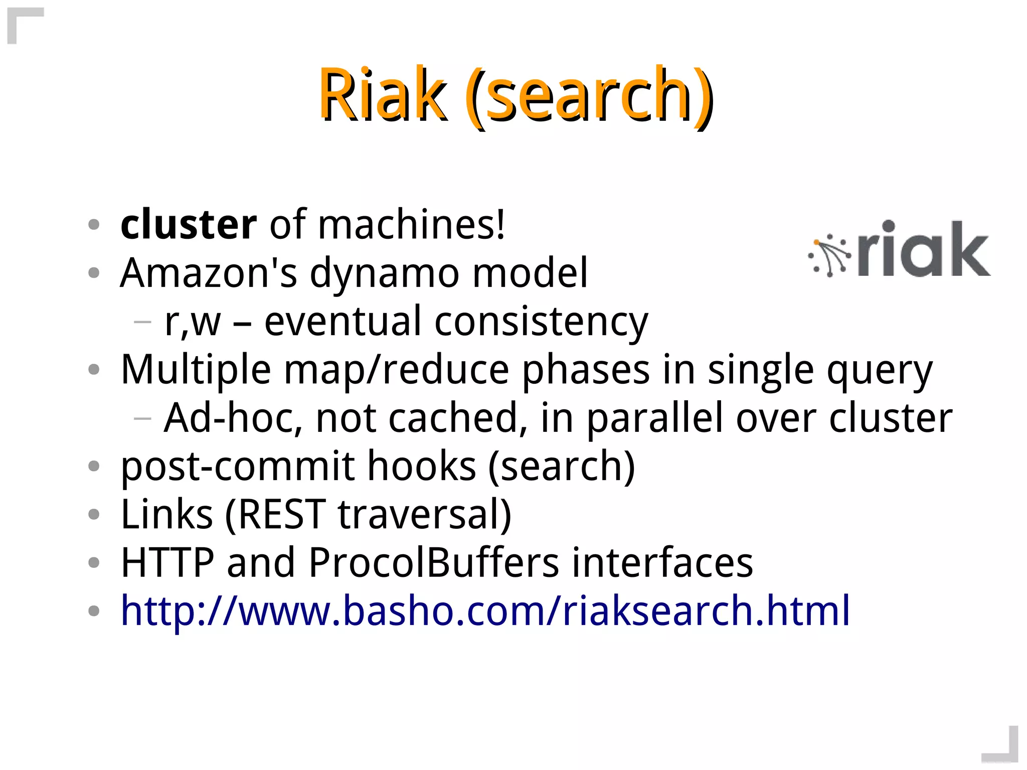 Riak (search)
●   cluster of machines!
●   Amazon's dynamo model
     – r,w – eventual consistency
●   Multiple map/reduce phases in single query
     – Ad-hoc, not cached, in parallel over cluster
●   post-commit hooks (search)
●   Links (REST traversal)
●   HTTP and ProcolBuffers interfaces
●   http://www.basho.com/riaksearch.html
 