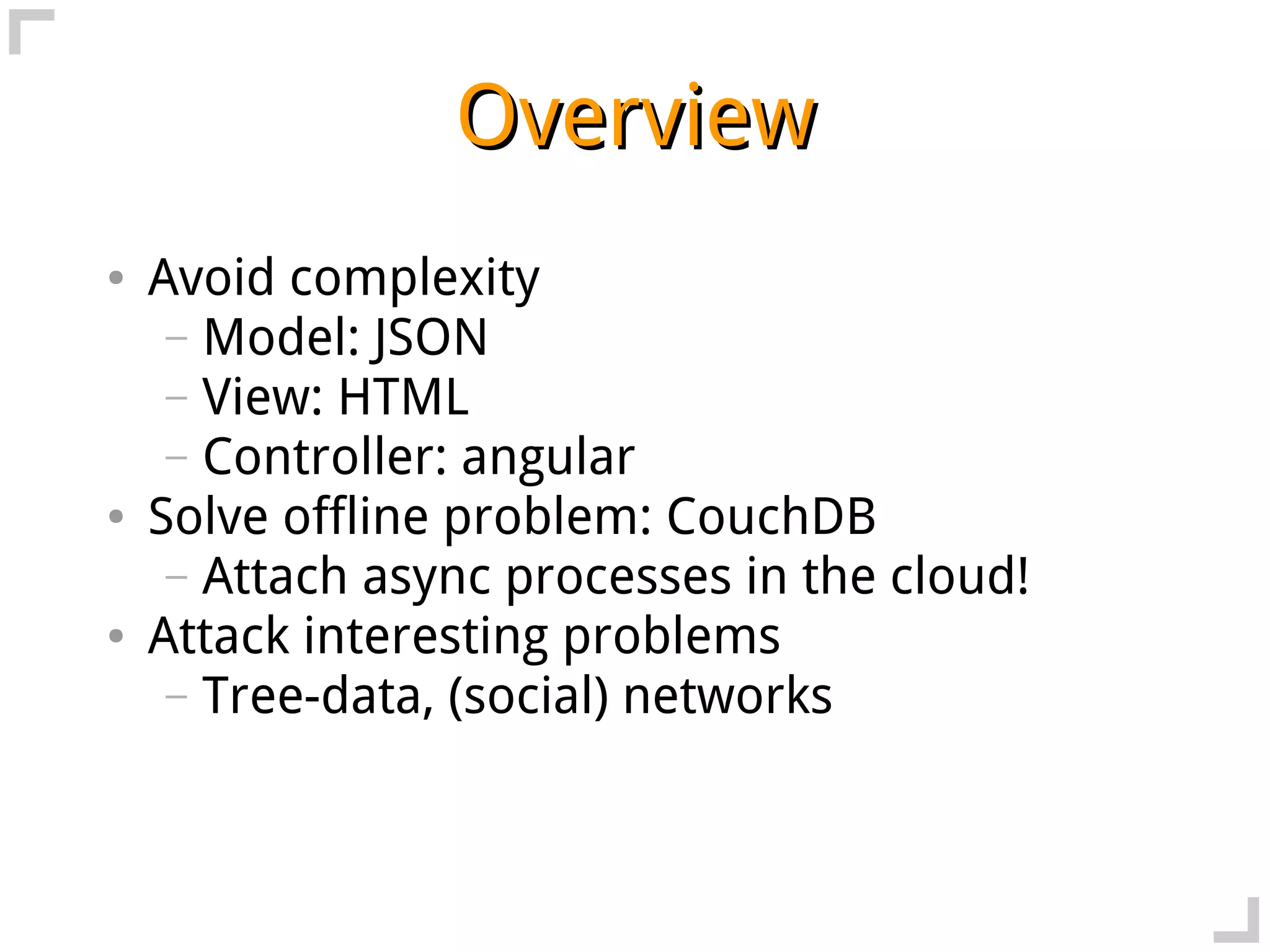 Overview
●   Avoid complexity
     – Model: JSON
     – View: HTML
     – Controller: angular
●   Solve offline problem: CouchDB
     – Attach async processes in the cloud!
●   Attack interesting problems
     – Tree-data, (social) networks
 