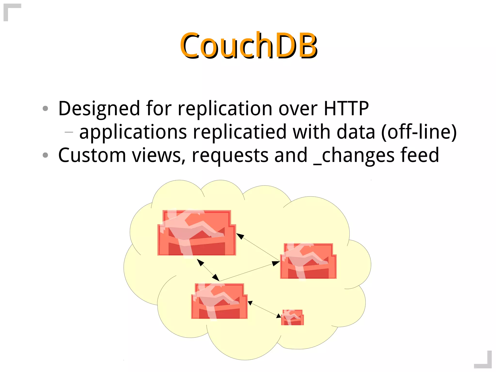 CouchDB
●   Designed for replication over HTTP
     – applications replicatied with data (off-line)
●   Custom views, requests and _changes feed
 