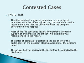  FACTS cont.
◦ The file contained a letter of complaint, a transcript of
interviews with the officer addressing the complaint, and a
recommendation that the officer conduct the program
differently in one respect.
◦ Most of the file contained letters from parents written in
support of and praising the officer. No discipline was
recommended in the report.
◦ The letter of complaint questioned the propriety of the
participants in the program staying overnight at the officer’s
home.
◦ The officer had not reviewed the file before he objected to the
disclosure.
 