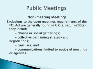 Non-meeting Meetings
Exclusions to the open meetings requirements of the
FOI Act are generally found in C.G.S. sec. 1-200(2),
they include:
- chance or social gatherings;
- collective bargaining strategy and
negotiations;
- caucuses; and
- communications limited to notice of meetings
or agendas
 