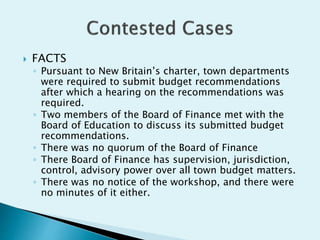  FACTS
◦ Pursuant to New Britain’s charter, town departments
were required to submit budget recommendations
after which a hearing on the recommendations was
required.
◦ Two members of the Board of Finance met with the
Board of Education to discuss its submitted budget
recommendations.
◦ There was no quorum of the Board of Finance
◦ There Board of Finance has supervision, jurisdiction,
control, advisory power over all town budget matters.
◦ There was no notice of the workshop, and there were
no minutes of it either.
 