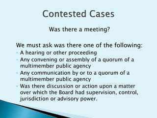Was there a meeting?
We must ask was there one of the following:
◦ A hearing or other proceeding
◦ Any convening or assembly of a quorum of a
multimember public agency
◦ Any communication by or to a quorum of a
multimember public agency
◦ Was there discussion or action upon a matter
over which the Board had supervision, control,
jurisdiction or advisory power.
 