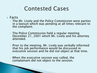  Facts
◦ The Mr. Lively and the Police Commission were parties
in a lawsuit which was pending at all times relevant to
the complaint.
◦ The Police Commission held a regular meeting
December 21, 2001 which Mr. Lively and his attorney
attended.
◦ Prior to the meeting, Mr. Lively was verbally informed
that his job performance would be discussed in
executive session and he did not object at that time.
◦ When the executive session was called, the
complainant did not object to the session.
 
