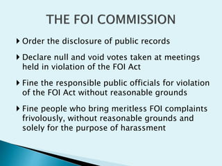  Order the disclosure of public records
 Declare null and void votes taken at meetings
held in violation of the FOI Act
 Fine the responsible public officials for violation
of the FOI Act without reasonable grounds
 Fine people who bring meritless FOI complaints
frivolously, without reasonable grounds and
solely for the purpose of harassment
 