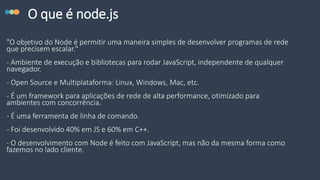 O que é node.js
"O objetivo do Node é permitir uma maneira simples de desenvolver programas de rede
que precisem escalar."
- Ambiente de execução e bibliotecas para rodar JavaScript, independente de qualquer
navegador.
- Open Source e Multiplataforma: Linux, Windows, Mac, etc.
- É um framework para aplicações de rede de alta performance, otimizado para
ambientes com concorrência.
- É uma ferramenta de linha de comando.
- Foi desenvolvido 40% em JS e 60% em C++.
- O desenvolvimento com Node é feito com JavaScript, mas não da mesma forma como
fazemos no lado cliente.
 