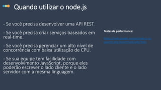Quando utilizar o node.js
- Se você precisa desenvolver uma API REST.
- Se você precisa criar serviços baseados em
real-time.
- Se você precisa gerenciar um alto nível de
concorrência com baixa utilização de CPU.
- Se sua equipe tem facilidade com
desenvolvimento JavaScript, porque eles
poderão escrever o lado cliente e o lado
servidor com a mesma linguagem.
Testes de performance:
https://code.google.com/p/node-js-vs-
apache-php-benchmark/wiki/Tests
 