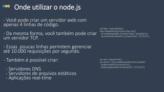 Onde utilizar o node.js
- Você pode criar um servidor web com
apenas 4 linhas de código.
- Da mesma forma, você também pode criar
um servidor TCP.
- Essas poucas linhas permitem gerenciar
até 10.000 requisições por segundo.
- Também é possível criar:
- Servidores DNS
- Servidores de arquivos estáticos
- Aplicações real-time
var http = require('http');
http.createServer(function (req, res) {
res.writeHead(200, {'Content-Type': 'text/plain'});
res.end('Hello Worldn') }).listen(1337, '127.0.0.1');
var net = require('net');
var server = net.createServer(function (socket) {
socket.write('Echo serverrn');
socket.pipe(socket) }).listen(1337, '127.0.0.1');
 