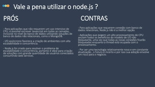 Vale a pena utilizar o node.js ?
- Para aplicações que não requerem um uso intensivo de
CPU, é possível escrever Javascript em todas as camadas,
inclusive no nível do banco de dados utilizando soluções de
banco de dados não relacionais, como o MongoDB.
- I/O assíncrono favorece a criação de ambientes com alta
escalabilidade e concorrência.
- Node.js foi criado para resolver o problema de
escalabilidade e concorrência, portanto é ideal para criação
de soluções com grande quantidade de usuários conectados
consumindo web services.
PRÓS CONTRAS
- Para aplicações que requerem conexão com banco de
dados relacionais, Node.js não é a melhor opção.
- Aplicações que exigem um alto processamento de CPU
anulam todos os benefícios do modelo de I/O não
bloqueante, uma vez que todas as novas conexões ficarão
bloqueadas enquanto a thread está ocupada com o
processamento.
- Por ser uma tecnologia relativamente nova e em constante
atualização , o futuro é incerto e por isso sua adoção envolve
um risco para o negócio.
 