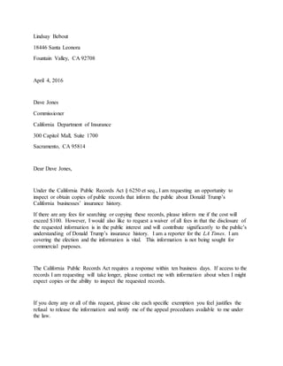 Lindsay Bebout
18446 Santa Leonora
Fountain Valley, CA 92708
April 4, 2016
Dave Jones
Commissioner
California Department of Insurance
300 Capitol Mall, Suite 1700
Sacramento, CA 95814
Dear Dave Jones,
Under the California Public Records Act § 6250 et seq., I am requesting an opportunity to
inspect or obtain copies of public records that inform the public about Donald Trump’s
California businesses’ insurance history.
If there are any fees for searching or copying these records, please inform me if the cost will
exceed $100. However, I would also like to request a waiver of all fees in that the disclosure of
the requested information is in the public interest and will contribute significantly to the public’s
understanding of Donald Trump’s insurance history. I am a reporter for the LA Times. I am
covering the election and the information is vital. This information is not being sought for
commercial purposes.
The California Public Records Act requires a response within ten business days. If access to the
records I am requesting will take longer, please contact me with information about when I might
expect copies or the ability to inspect the requested records.
If you deny any or all of this request, please cite each specific exemption you feel justifies the
refusal to release the information and notify me of the appeal procedures available to me under
the law.
 