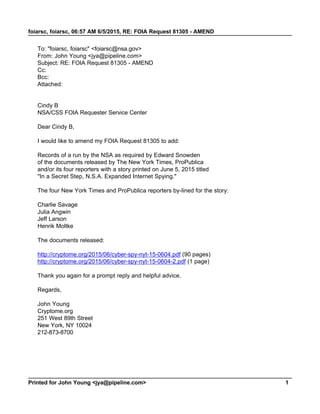 foiarsc, foiarsc, 06:57 AM 6/5/2015, RE: FOIA Request 81305 - AMEND
Printed for John Young <jya@pipeline.com> 1
To: "foiarsc, foiarsc" <foiarsc@nsa.gov>
From: John Young <jya@pipeline.com>
Subject: RE: FOIA Request 81305 - AMEND
Cc:
Bcc:
Attached:
Cindy B
NSA/CSS FOIA Requester Service Center
Dear Cindy B,
I would like to amend my FOIA Request 81305 to add:
Records of a run by the NSA as required by Edward Snowden
of the documents released by The New York Times, ProPublica
and/or its four reporters with a story printed on June 5, 2015 titled
"In a Secret Step, N.S.A. Expanded Internet Spying."
The four New York Times and ProPublica reporters by-lined for the story:
Charlie Savage
Julia Angwin
Jeff Larson
Henrik Moltke
The documents released:
http://cryptome.org/2015/06/cyber-spy-nyt-15-0604.pdf (90 pages)
http://cryptome.org/2015/06/cyber-spy-nyt-15-0604-2.pdf (1 page)
Thank you again for a prompt reply and helpful advice.
Regards,
John Young
Cryptome.org
251 West 89th Street
New York, NY 10024
212-873-8700
 