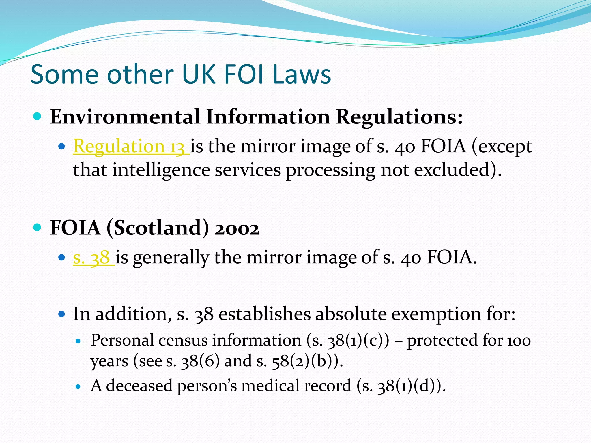 Some other UK FOI Laws
 Environmental Information Regulations:
 Regulation 13 is the mirror image of s. 40 FOIA (except
that intelligence services processing not excluded).
 FOIA (Scotland) 2002
 s. 38 is generally the mirror image of s. 40 FOIA.
 In addition, s. 38 establishes absolute exemption for:
 Personal census information (s. 38(1)(c)) – protected for 100
years (see s. 38(6) and s. 58(2)(b)).
 A deceased person’s medical record (s. 38(1)(d)).
 