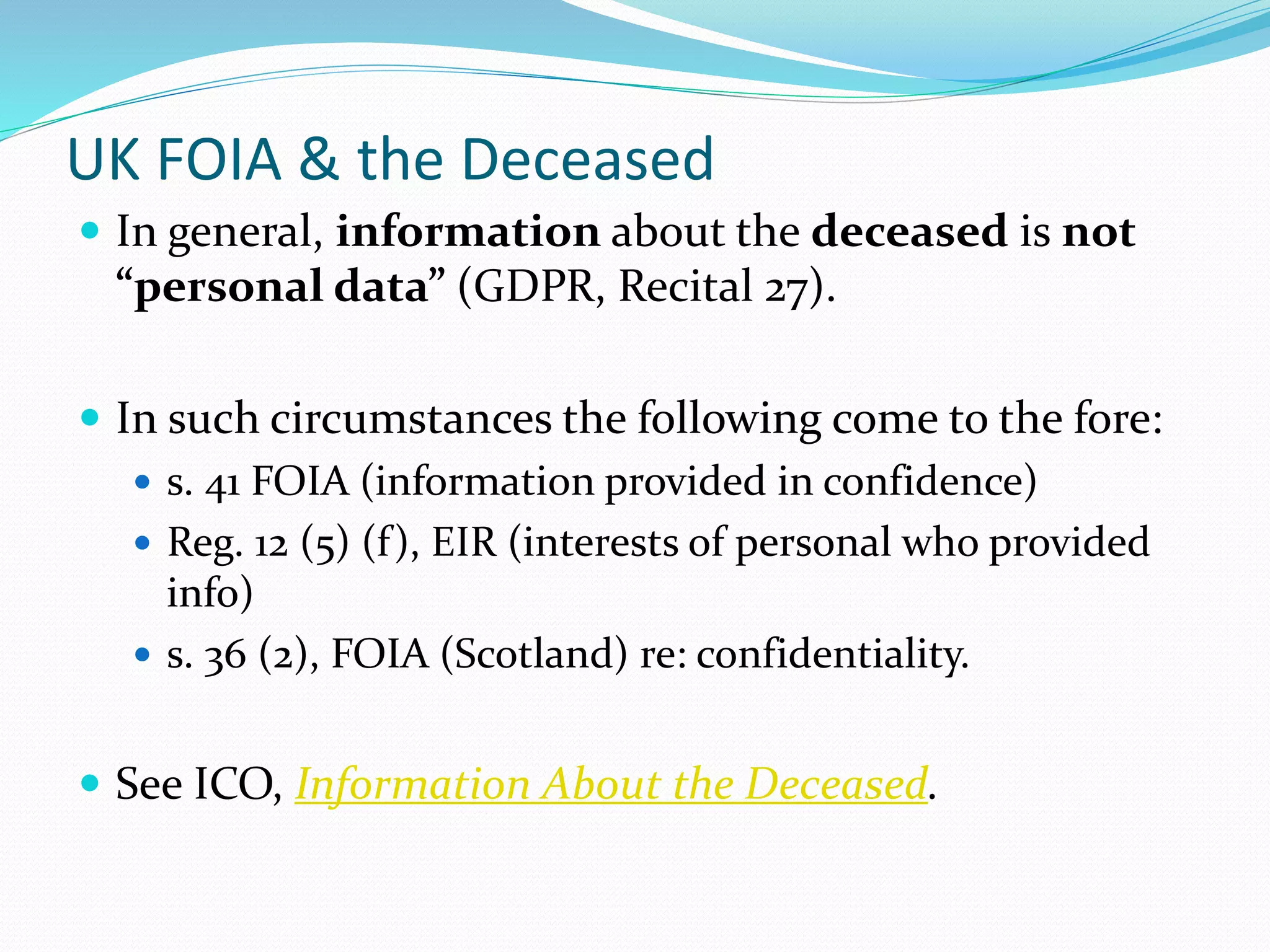 UK FOIA & the Deceased
 In general, information about the deceased is not
“personal data” (GDPR, Recital 27).
 In such circumstances the following come to the fore:
 s. 41 FOIA (information provided in confidence)
 Reg. 12 (5) (f), EIR (interests of personal who provided
info)
 s. 36 (2), FOIA (Scotland) re: confidentiality.
 See ICO, Information About the Deceased.
 