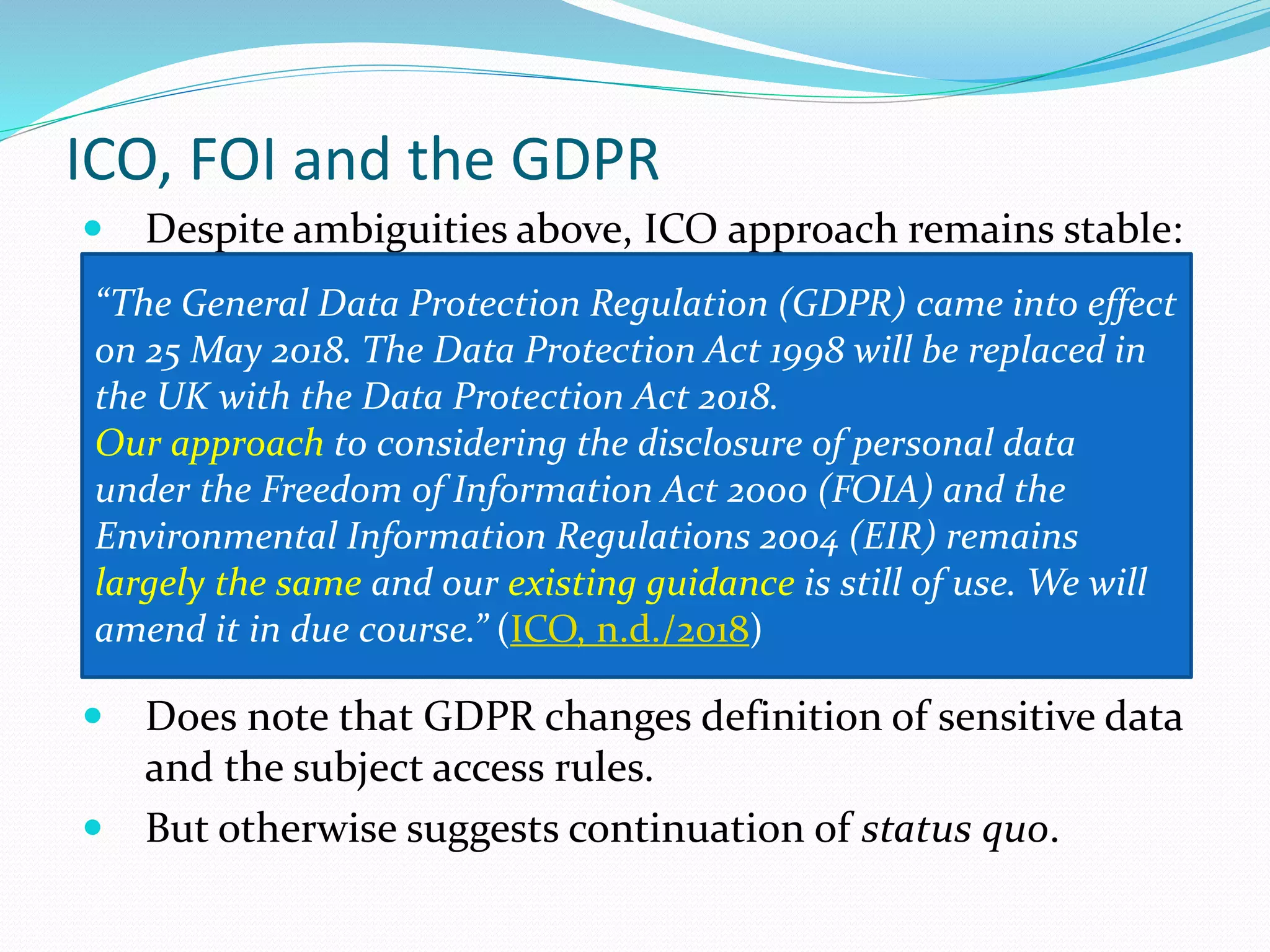 ICO, FOI and the GDPR
 Despite ambiguities above, ICO approach remains stable:
 Does note that GDPR changes definition of sensitive data
and the subject access rules.
 But otherwise suggests continuation of status quo.
“The General Data Protection Regulation (GDPR) came into effect
on 25 May 2018. The Data Protection Act 1998 will be replaced in
the UK with the Data Protection Act 2018.
Our approach to considering the disclosure of personal data
under the Freedom of Information Act 2000 (FOIA) and the
Environmental Information Regulations 2004 (EIR) remains
largely the same and our existing guidance is still of use. We will
amend it in due course.” (ICO, n.d./2018)
 