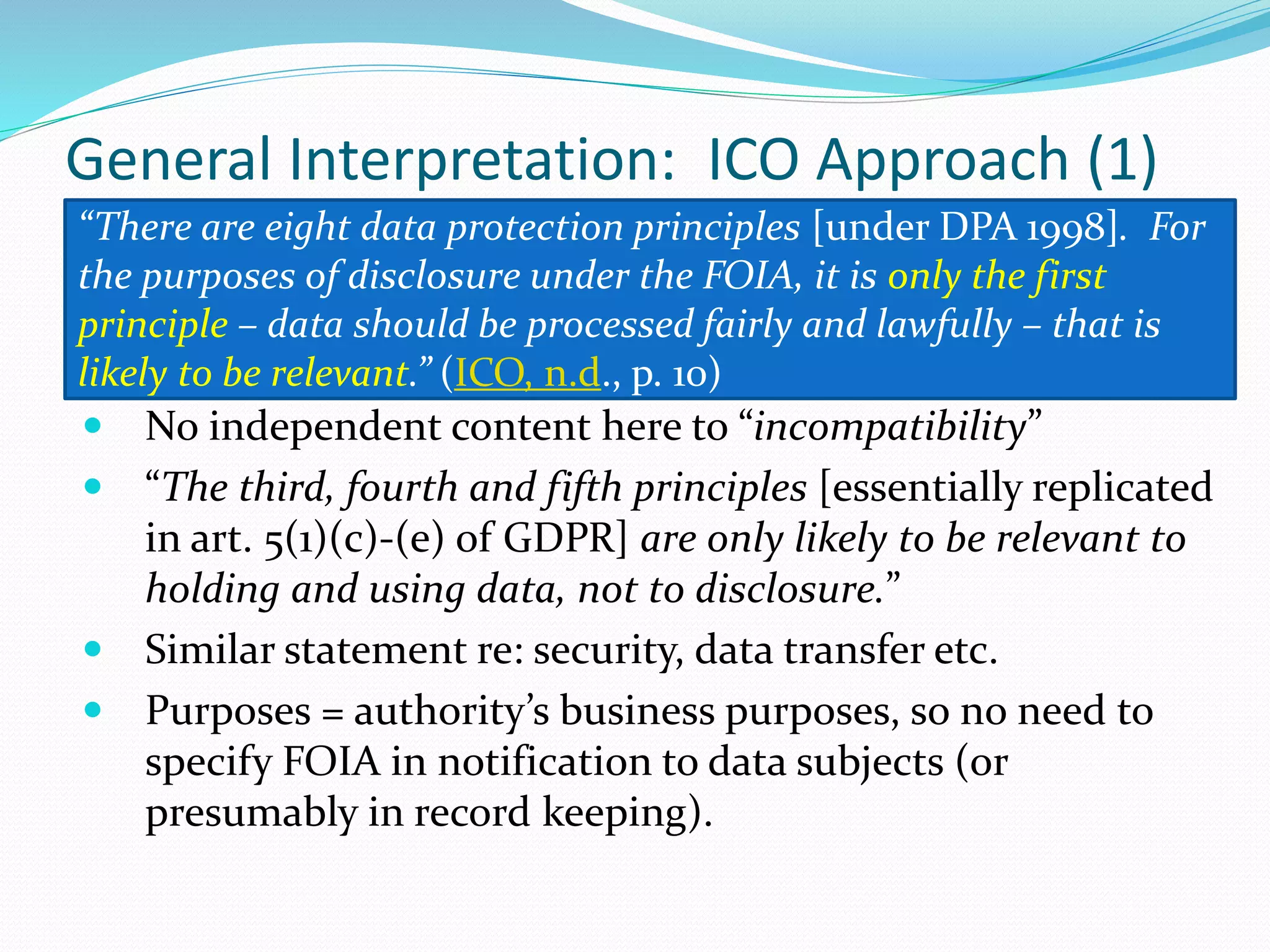 General Interpretation: ICO Approach (1)
 No independent content here to “incompatibility”
 “The third, fourth and fifth principles [essentially replicated
in art. 5(1)(c)-(e) of GDPR] are only likely to be relevant to
holding and using data, not to disclosure.”
 Similar statement re: security, data transfer etc.
 Purposes = authority’s business purposes, so no need to
specify FOIA in notification to data subjects (or
presumably in record keeping).
“There are eight data protection principles [under DPA 1998]. For
the purposes of disclosure under the FOIA, it is only the first
principle – data should be processed fairly and lawfully – that is
likely to be relevant.” (ICO, n.d., p. 10)
 
