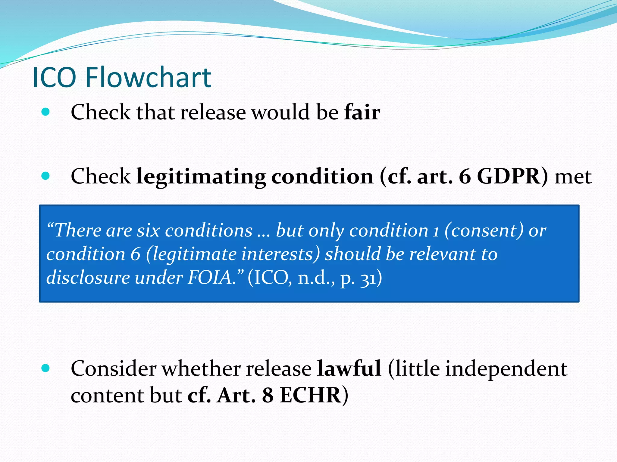 ICO Flowchart
 Check that release would be fair
 Check legitimating condition (cf. art. 6 GDPR) met
 Consider whether release lawful (little independent
content but cf. Art. 8 ECHR)
“There are six conditions … but only condition 1 (consent) or
condition 6 (legitimate interests) should be relevant to
disclosure under FOIA.” (ICO, n.d., p. 31)
 