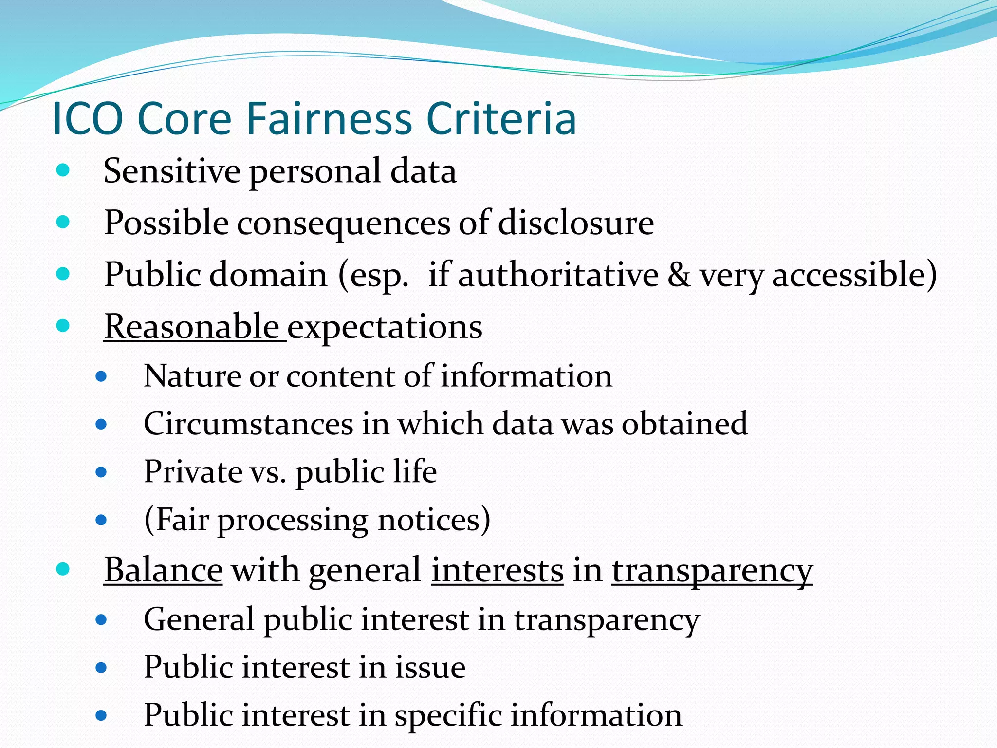 ICO Core Fairness Criteria
 Sensitive personal data
 Possible consequences of disclosure
 Public domain (esp. if authoritative & very accessible)
 Reasonable expectations
 Nature or content of information
 Circumstances in which data was obtained
 Private vs. public life
 (Fair processing notices)
 Balance with general interests in transparency
 General public interest in transparency
 Public interest in issue
 Public interest in specific information
 