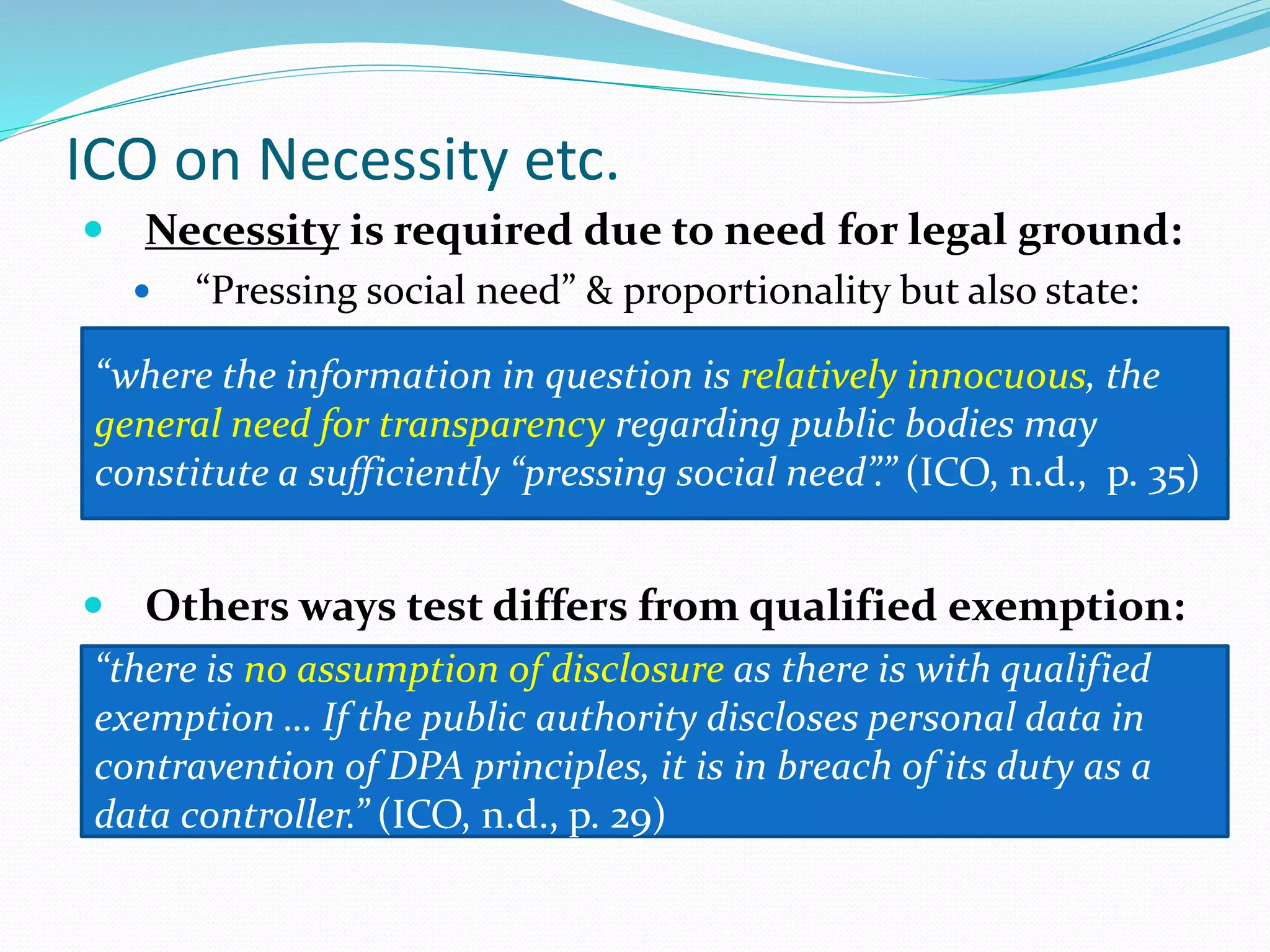 ICO on Necessity etc.
 Necessity is required due to need for legal ground:
 “Pressing social need” & proportionality but also state:
 Others ways test differs from qualified exemption:
“where the information in question is relatively innocuous, the
general need for transparency regarding public bodies may
constitute a sufficiently “pressing social need”.” (ICO, n.d., p. 35)
“there is no assumption of disclosure as there is with qualified
exemption … If the public authority discloses personal data in
contravention of DPA principles, it is in breach of its duty as a
data controller.” (ICO, n.d., p. 29)
 