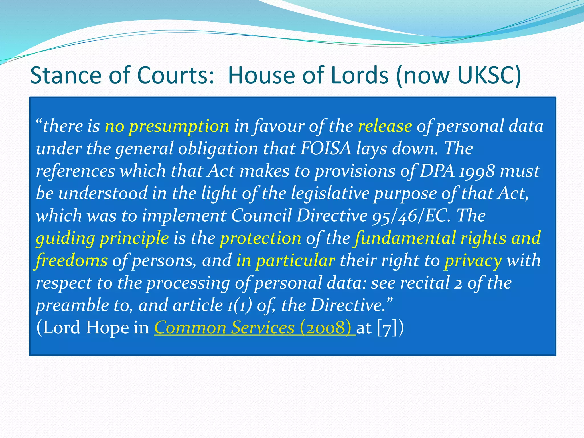 Stance of Courts: House of Lords (now UKSC)
“there is no presumption in favour of the release of personal data
under the general obligation that FOISA lays down. The
references which that Act makes to provisions of DPA 1998 must
be understood in the light of the legislative purpose of that Act,
which was to implement Council Directive 95/46/EC. The
guiding principle is the protection of the fundamental rights and
freedoms of persons, and in particular their right to privacy with
respect to the processing of personal data: see recital 2 of the
preamble to, and article 1(1) of, the Directive.”
(Lord Hope in Common Services (2008) at [7])
 