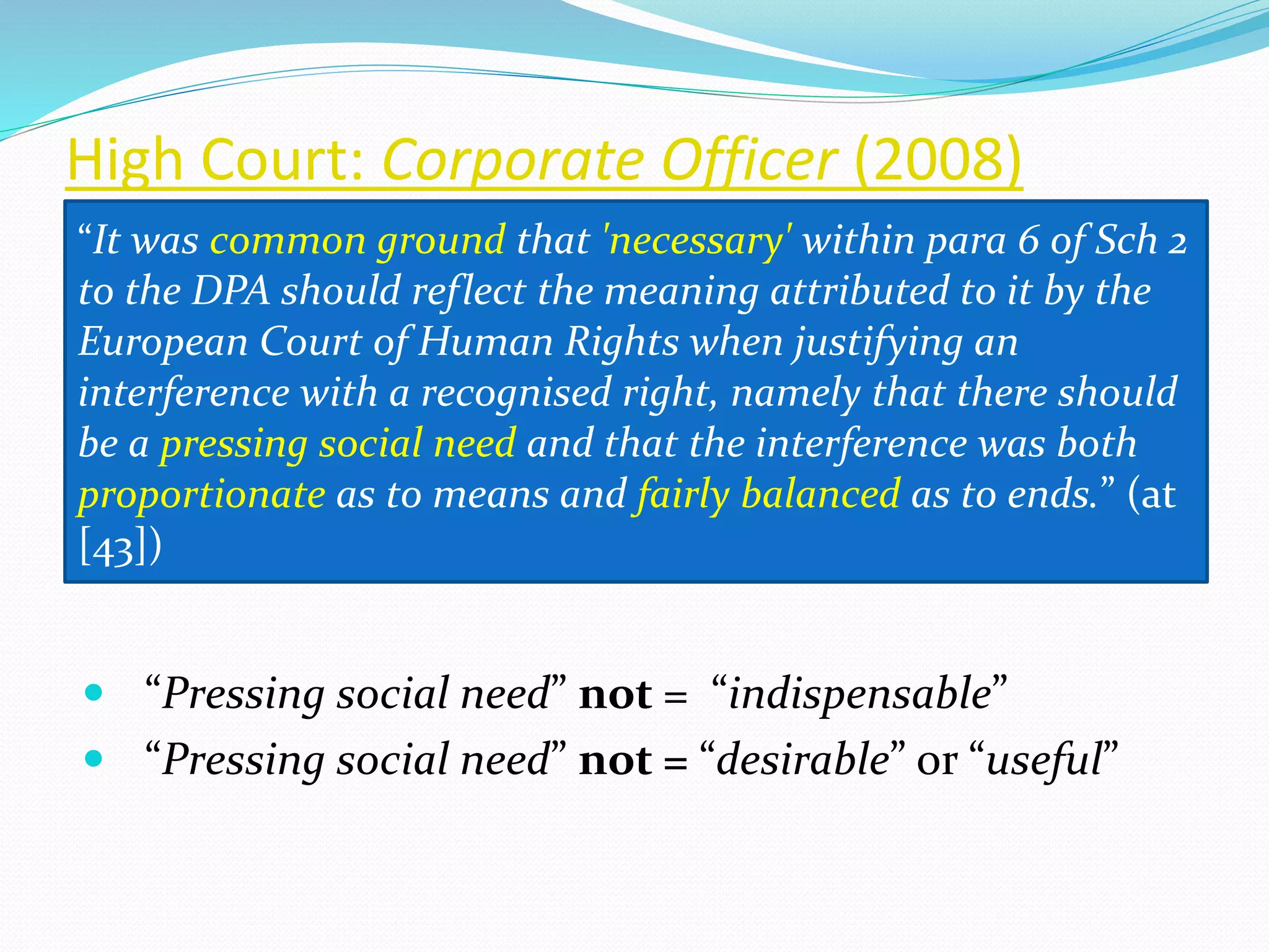 High Court: Corporate Officer (2008)
 “Pressing social need” not = “indispensable”
 “Pressing social need” not = “desirable” or “useful”
“It was common ground that 'necessary' within para 6 of Sch 2
to the DPA should reflect the meaning attributed to it by the
European Court of Human Rights when justifying an
interference with a recognised right, namely that there should
be a pressing social need and that the interference was both
proportionate as to means and fairly balanced as to ends.” (at
[43])
 
