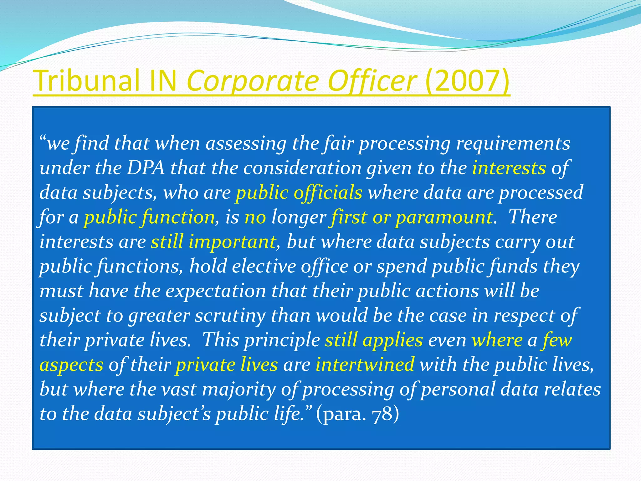 Tribunal IN Corporate Officer (2007)
“we find that when assessing the fair processing requirements
under the DPA that the consideration given to the interests of
data subjects, who are public officials where data are processed
for a public function, is no longer first or paramount. There
interests are still important, but where data subjects carry out
public functions, hold elective office or spend public funds they
must have the expectation that their public actions will be
subject to greater scrutiny than would be the case in respect of
their private lives. This principle still applies even where a few
aspects of their private lives are intertwined with the public lives,
but where the vast majority of processing of personal data relates
to the data subject’s public life.” (para. 78)
 