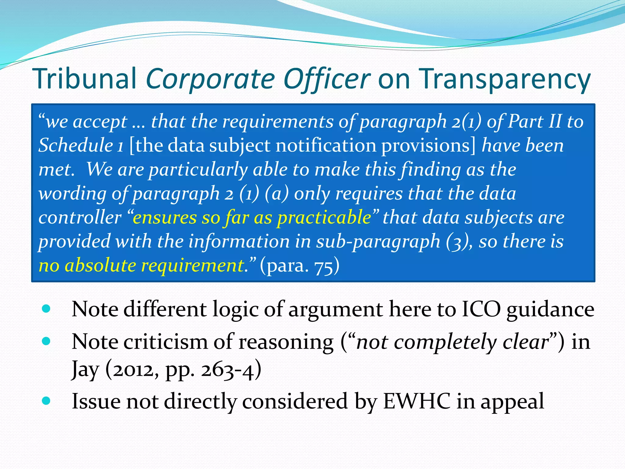 Tribunal Corporate Officer on Transparency
 Note different logic of argument here to ICO guidance
 Note criticism of reasoning (“not completely clear”) in
Jay (2012, pp. 263-4)
 Issue not directly considered by EWHC in appeal
“we accept … that the requirements of paragraph 2(1) of Part II to
Schedule 1 [the data subject notification provisions] have been
met. We are particularly able to make this finding as the
wording of paragraph 2 (1) (a) only requires that the data
controller “ensures so far as practicable” that data subjects are
provided with the information in sub-paragraph (3), so there is
no absolute requirement.” (para. 75)
 