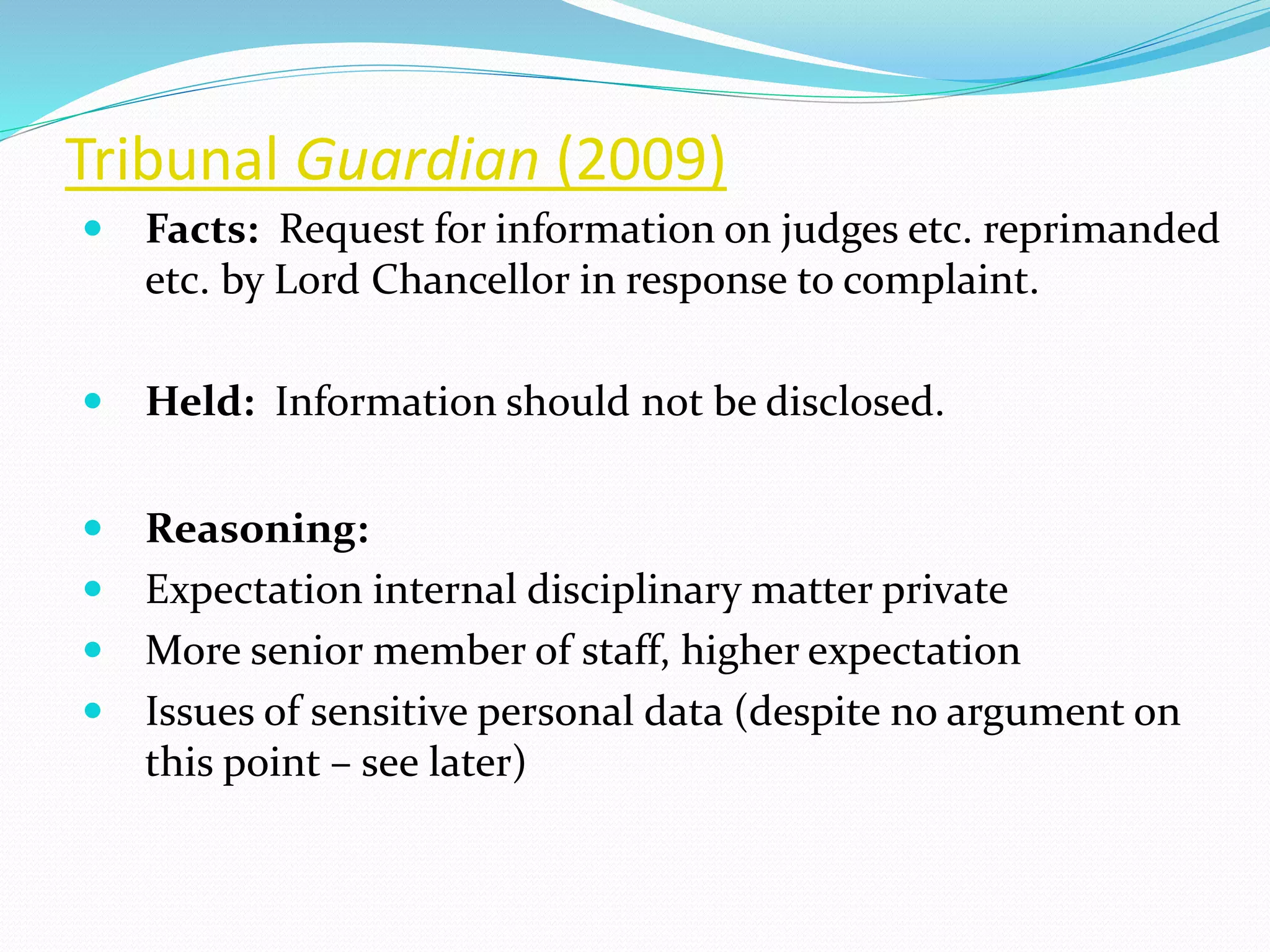 Tribunal Guardian (2009)
 Facts: Request for information on judges etc. reprimanded
etc. by Lord Chancellor in response to complaint.
 Held: Information should not be disclosed.
 Reasoning:
 Expectation internal disciplinary matter private
 More senior member of staff, higher expectation
 Issues of sensitive personal data (despite no argument on
this point – see later)
 