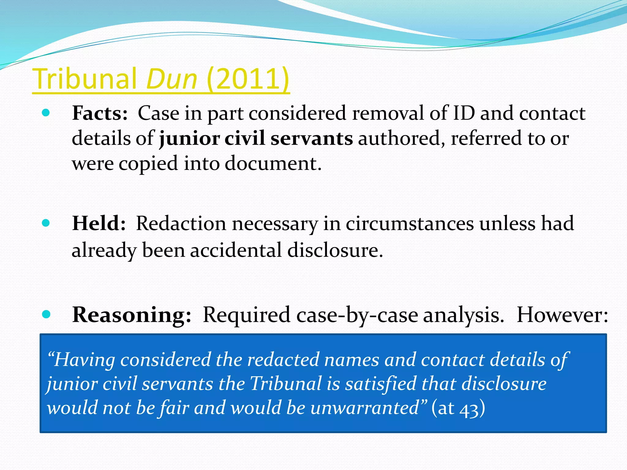 Tribunal Dun (2011)
 Facts: Case in part considered removal of ID and contact
details of junior civil servants authored, referred to or
were copied into document.
 Held: Redaction necessary in circumstances unless had
already been accidental disclosure.
 Reasoning: Required case-by-case analysis. However:
“Having considered the redacted names and contact details of
junior civil servants the Tribunal is satisfied that disclosure
would not be fair and would be unwarranted” (at 43)
 