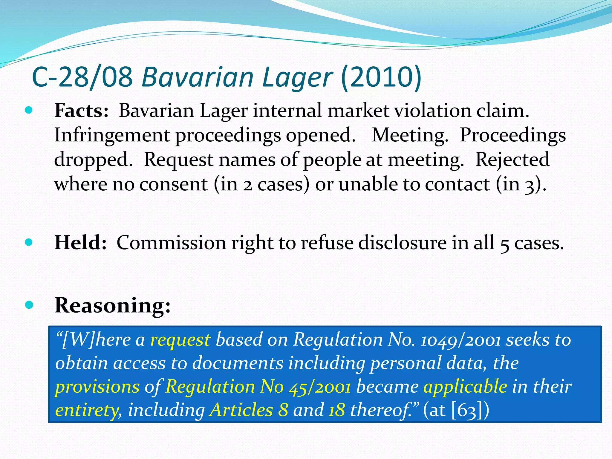 C-28/08 Bavarian Lager (2010)
 Facts: Bavarian Lager internal market violation claim.
Infringement proceedings opened. Meeting. Proceedings
dropped. Request names of people at meeting. Rejected
where no consent (in 2 cases) or unable to contact (in 3).
 Held: Commission right to refuse disclosure in all 5 cases.
 Reasoning:
“[W]here a request based on Regulation No. 1049/2001 seeks to
obtain access to documents including personal data, the
provisions of Regulation No 45/2001 became applicable in their
entirety, including Articles 8 and 18 thereof.” (at [63])
 