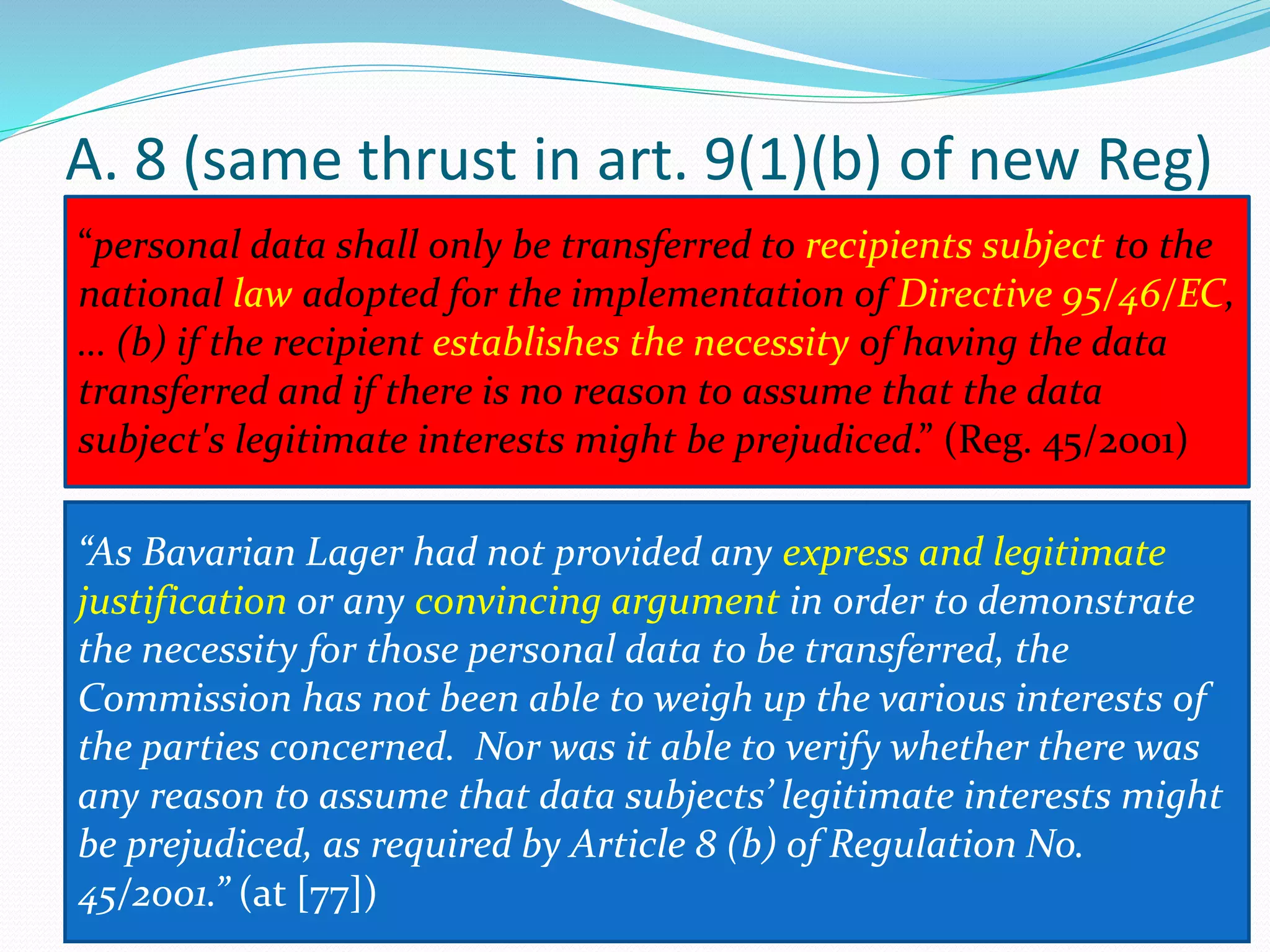 A. 8 (same thrust in art. 9(1)(b) of new Reg)
“personal data shall only be transferred to recipients subject to the
national law adopted for the implementation of Directive 95/46/EC,
… (b) if the recipient establishes the necessity of having the data
transferred and if there is no reason to assume that the data
subject's legitimate interests might be prejudiced.” (Reg. 45/2001)
“As Bavarian Lager had not provided any express and legitimate
justification or any convincing argument in order to demonstrate
the necessity for those personal data to be transferred, the
Commission has not been able to weigh up the various interests of
the parties concerned. Nor was it able to verify whether there was
any reason to assume that data subjects’ legitimate interests might
be prejudiced, as required by Article 8 (b) of Regulation No.
45/2001.” (at [77])
 