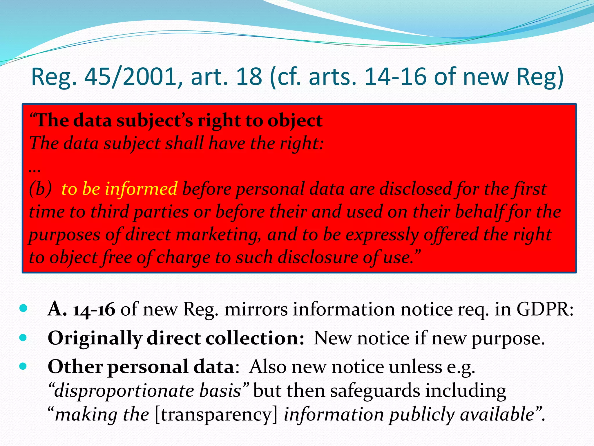 Reg. 45/2001, art. 18 (cf. arts. 14-16 of new Reg)
“The data subject’s right to object
The data subject shall have the right:
…
(b) to be informed before personal data are disclosed for the first
time to third parties or before their and used on their behalf for the
purposes of direct marketing, and to be expressly offered the right
to object free of charge to such disclosure of use.”
 A. 14-16 of new Reg. mirrors information notice req. in GDPR:
 Originally direct collection: New notice if new purpose.
 Other personal data: Also new notice unless e.g.
“disproportionate basis” but then safeguards including
“making the [transparency] information publicly available”.
 