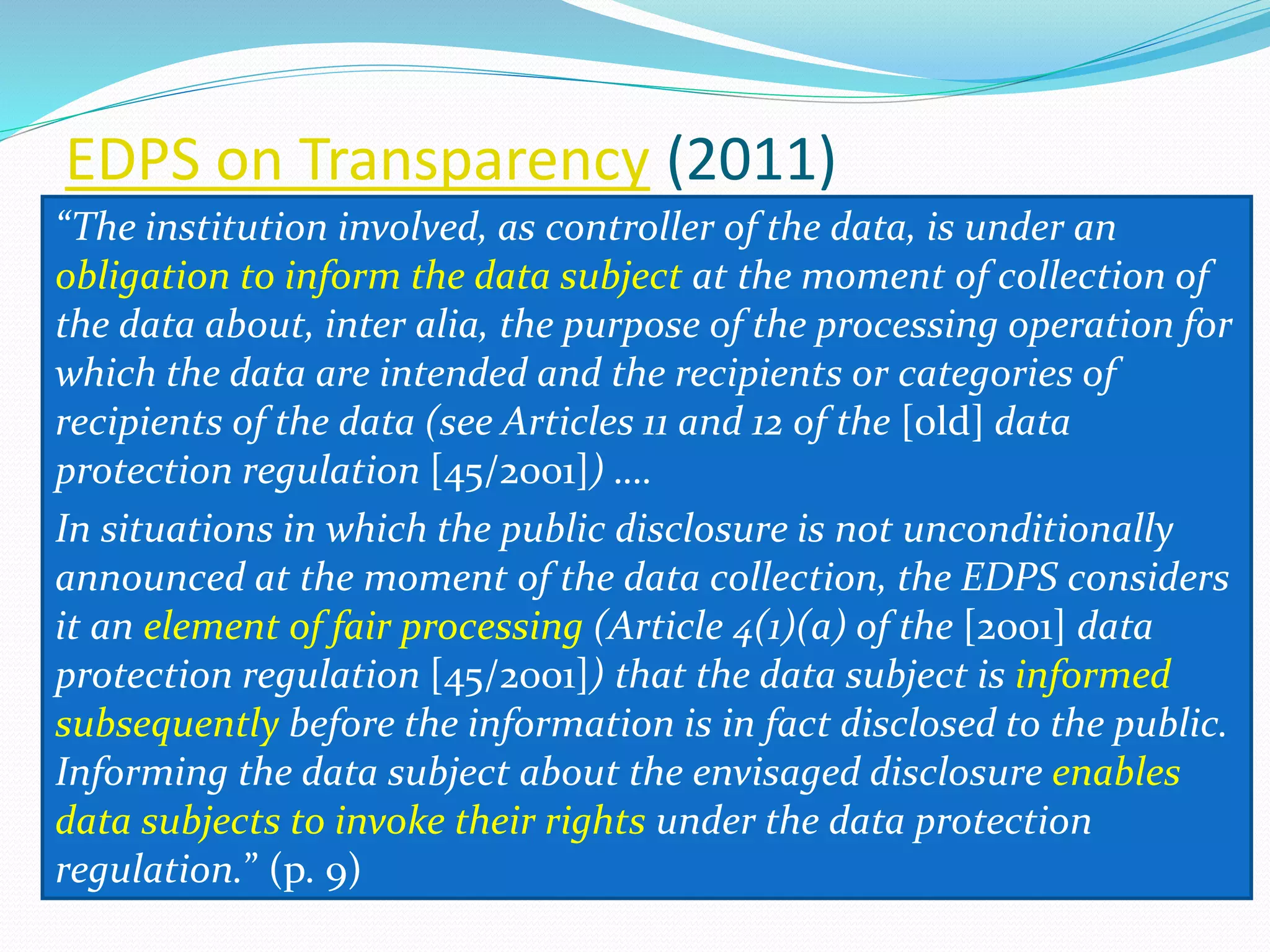 EDPS on Transparency (2011)
“The institution involved, as controller of the data, is under an
obligation to inform the data subject at the moment of collection of
the data about, inter alia, the purpose of the processing operation for
which the data are intended and the recipients or categories of
recipients of the data (see Articles 11 and 12 of the [old] data
protection regulation [45/2001]) ….
In situations in which the public disclosure is not unconditionally
announced at the moment of the data collection, the EDPS considers
it an element of fair processing (Article 4(1)(a) of the [2001] data
protection regulation [45/2001]) that the data subject is informed
subsequently before the information is in fact disclosed to the public.
Informing the data subject about the envisaged disclosure enables
data subjects to invoke their rights under the data protection
regulation.” (p. 9)
 