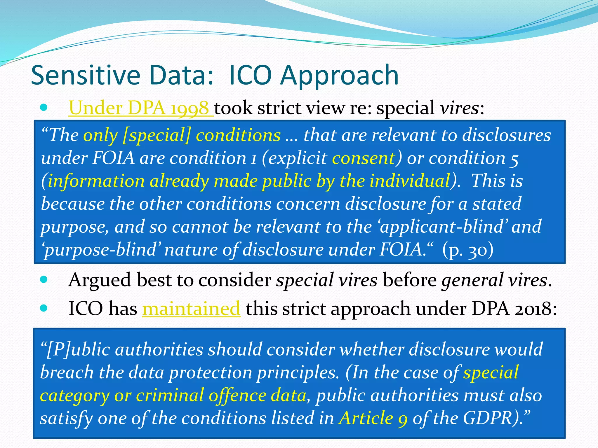 Sensitive Data: ICO Approach
 Under DPA 1998 took strict view re: special vires:
 Argued best to consider special vires before general vires.
 ICO has maintained this strict approach under DPA 2018:
“The only [special] conditions … that are relevant to disclosures
under FOIA are condition 1 (explicit consent) or condition 5
(information already made public by the individual). This is
because the other conditions concern disclosure for a stated
purpose, and so cannot be relevant to the ‘applicant-blind’ and
‘purpose-blind’ nature of disclosure under FOIA.“ (p. 30)
“[P]ublic authorities should consider whether disclosure would
breach the data protection principles. (In the case of special
category or criminal offence data, public authorities must also
satisfy one of the conditions listed in Article 9 of the GDPR).”
 