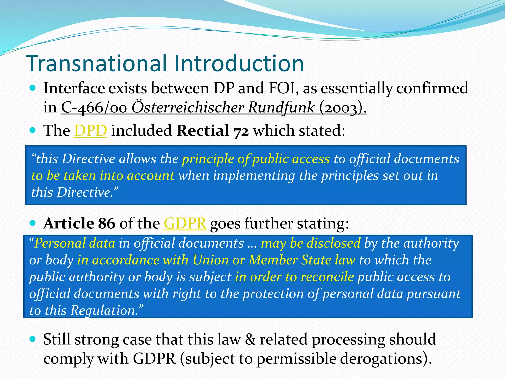 Transnational Introduction
 Interface exists between DP and FOI, as essentially confirmed
in C-466/00 Österreichischer Rundfunk (2003).
 The DPD included Rectial 72 which stated:
 Article 86 of the GDPR goes further stating:
 Still strong case that this law & related processing should
comply with GDPR (subject to permissible derogations).
“this Directive allows the principle of public access to official documents
to be taken into account when implementing the principles set out in
this Directive.”
“Personal data in official documents … may be disclosed by the authority
or body in accordance with Union or Member State law to which the
public authority or body is subject in order to reconcile public access to
official documents with right to the protection of personal data pursuant
to this Regulation.”
 