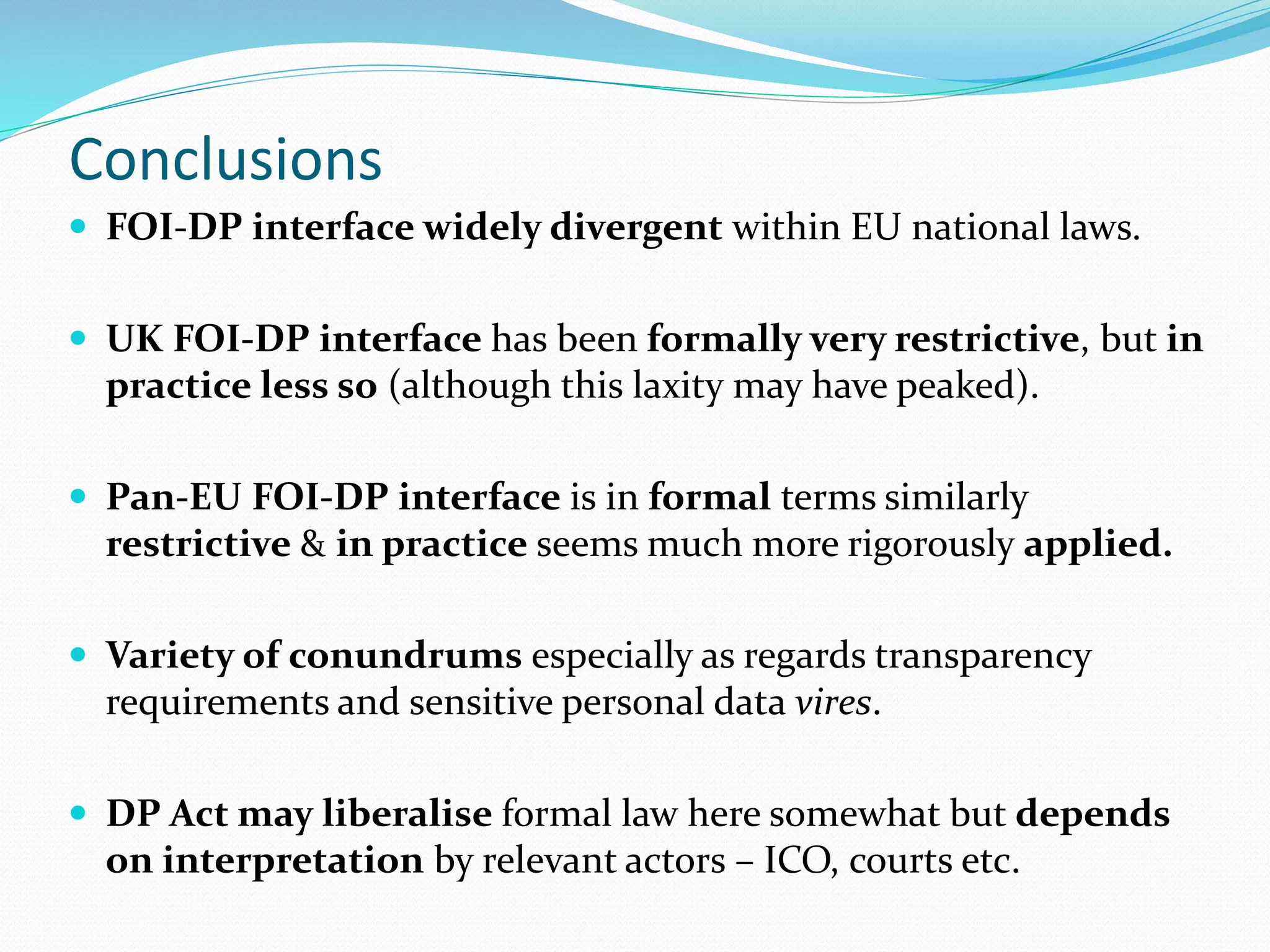 Conclusions
 FOI-DP interface widely divergent within EU national laws.
 UK FOI-DP interface has been formally very restrictive, but in
practice less so (although this laxity may have peaked).
 Pan-EU FOI-DP interface is in formal terms similarly
restrictive & in practice seems much more rigorously applied.
 Variety of conundrums especially as regards transparency
requirements and sensitive personal data vires.
 DP Act may liberalise formal law here somewhat but depends
on interpretation by relevant actors – ICO, courts etc.
 