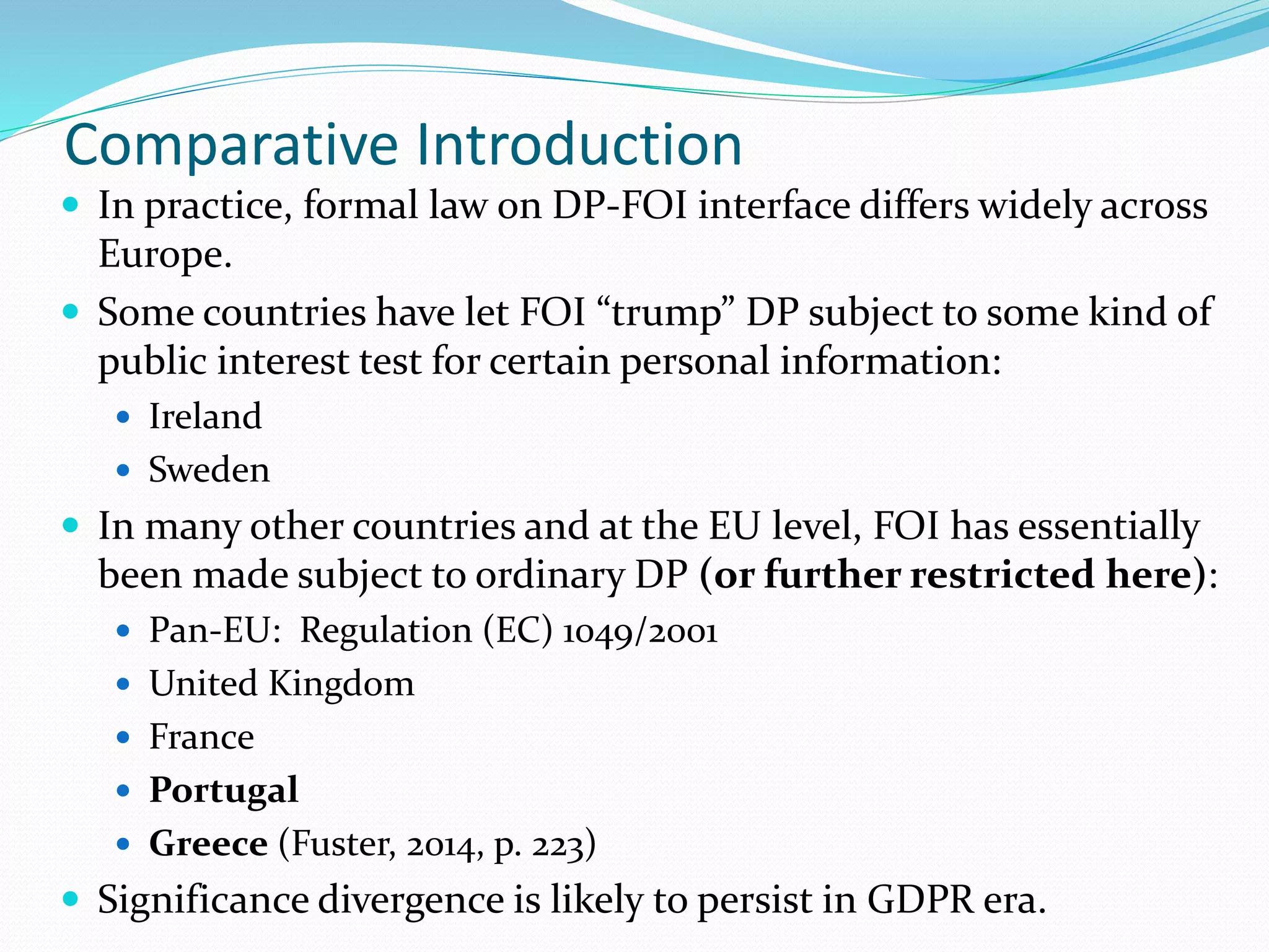 Comparative Introduction
 In practice, formal law on DP-FOI interface differs widely across
Europe.
 Some countries have let FOI “trump” DP subject to some kind of
public interest test for certain personal information:
 Ireland
 Sweden
 In many other countries and at the EU level, FOI has essentially
been made subject to ordinary DP (or further restricted here):
 Pan-EU: Regulation (EC) 1049/2001
 United Kingdom
 France
 Portugal
 Greece (Fuster, 2014, p. 223)
 Significance divergence is likely to persist in GDPR era.
 