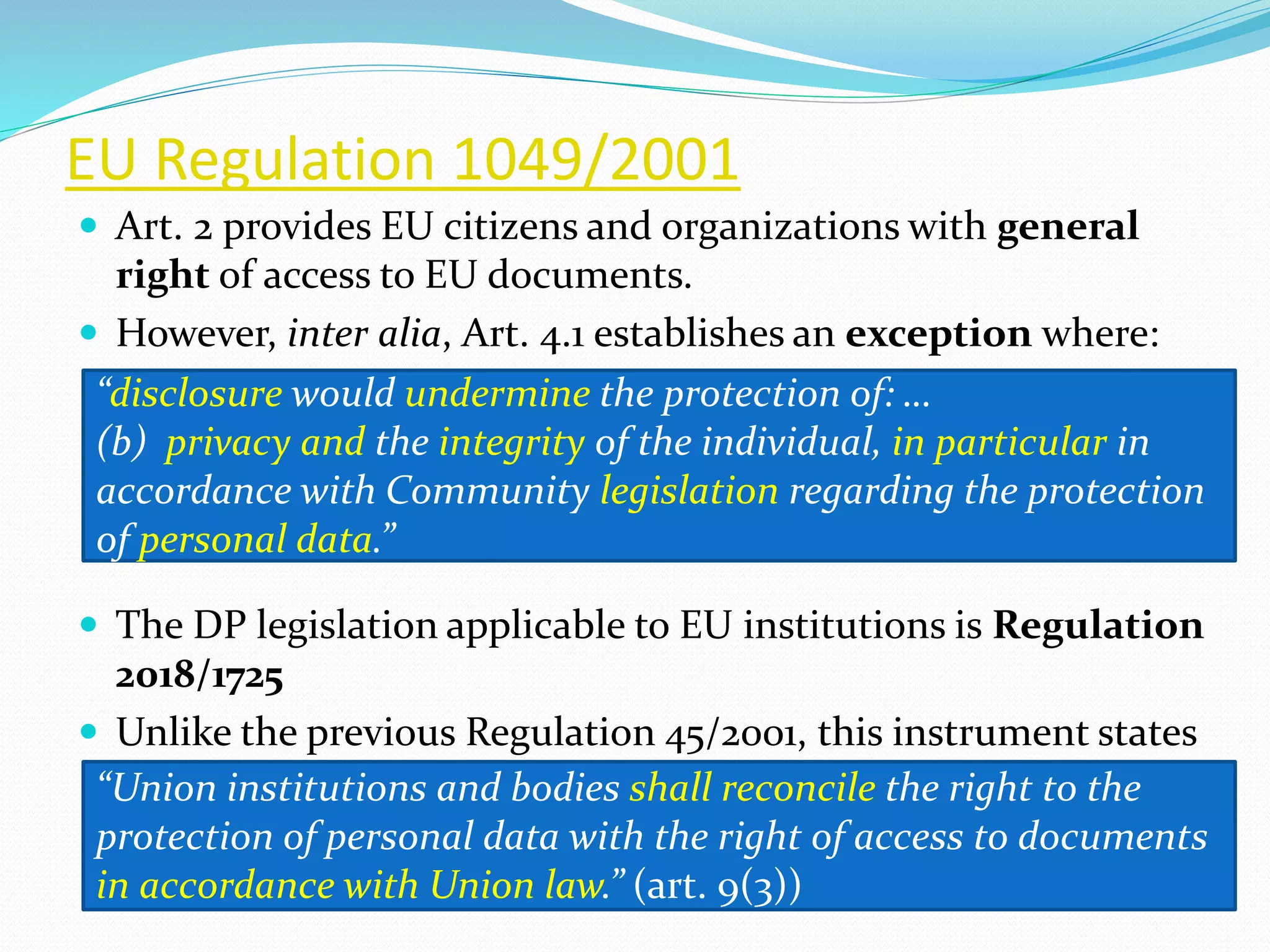 EU Regulation 1049/2001
 Art. 2 provides EU citizens and organizations with general
right of access to EU documents.
 However, inter alia, Art. 4.1 establishes an exception where:
 The DP legislation applicable to EU institutions is Regulation
2018/1725
 Unlike the previous Regulation 45/2001, this instrument states
“disclosure would undermine the protection of: …
(b) privacy and the integrity of the individual, in particular in
accordance with Community legislation regarding the protection
of personal data.”
“Union institutions and bodies shall reconcile the right to the
protection of personal data with the right of access to documents
in accordance with Union law.” (art. 9(3))
 
