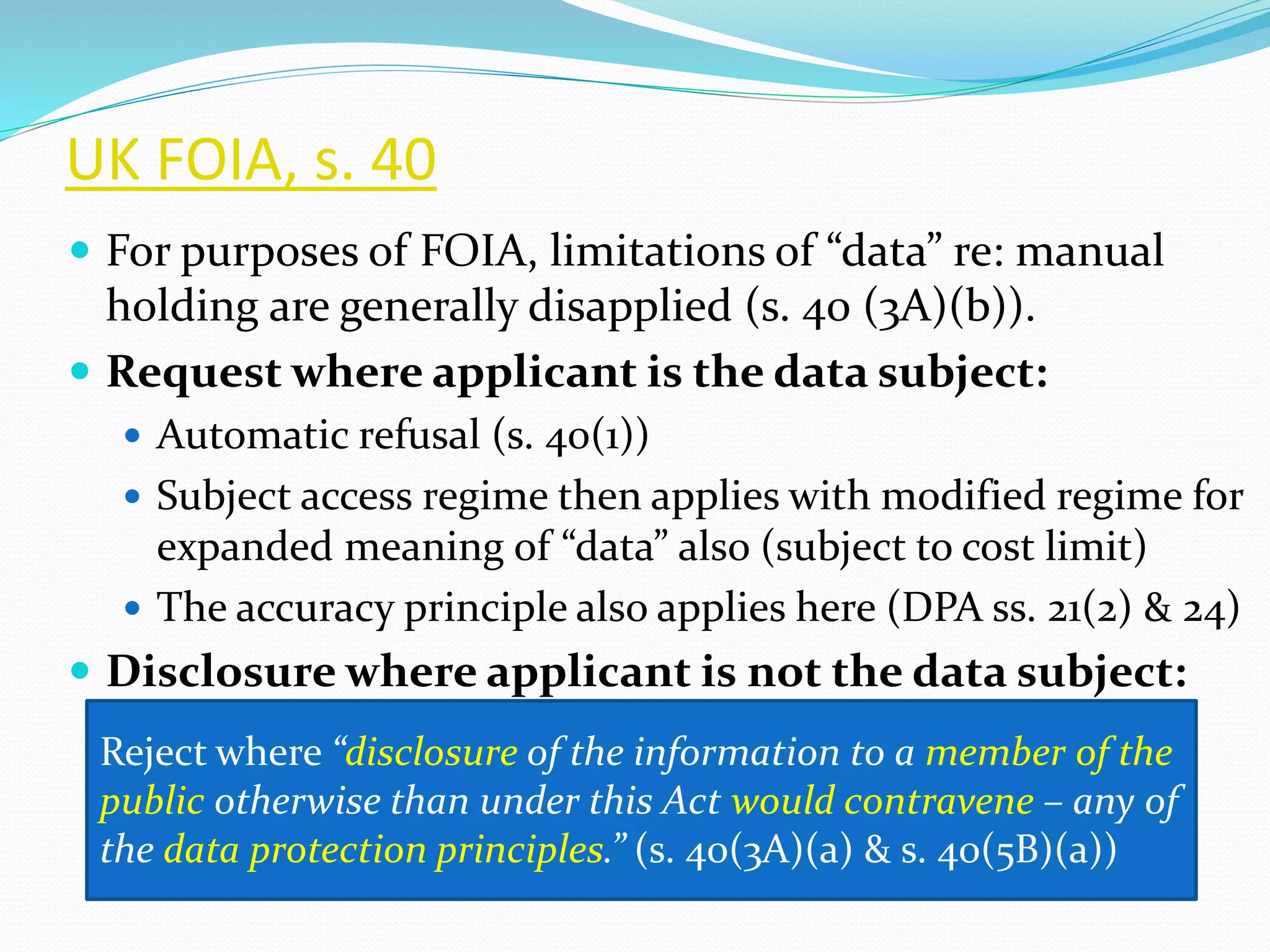 UK FOIA, s. 40
 For purposes of FOIA, limitations of “data” re: manual
holding are generally disapplied (s. 40 (3A)(b)).
 Request where applicant is the data subject:
 Automatic refusal (s. 40(1))
 Subject access regime then applies with modified regime for
expanded meaning of “data” also (subject to cost limit)
 The accuracy principle also applies here (DPA ss. 21(2) & 24)
 Disclosure where applicant is not the data subject:
Reject where “disclosure of the information to a member of the
public otherwise than under this Act would contravene – any of
the data protection principles.” (s. 40(3A)(a) & s. 40(5B)(a))
 