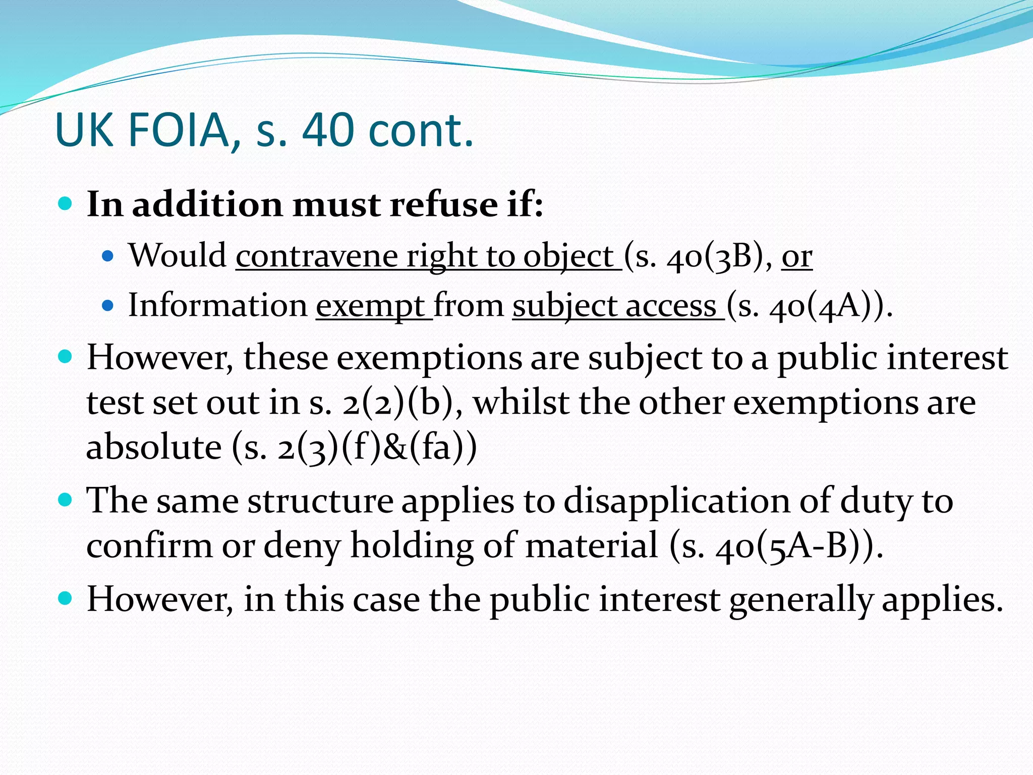 UK FOIA, s. 40 cont.
 In addition must refuse if:
 Would contravene right to object (s. 40(3B), or
 Information exempt from subject access (s. 40(4A)).
 However, these exemptions are subject to a public interest
test set out in s. 2(2)(b), whilst the other exemptions are
absolute (s. 2(3)(f)&(fa))
 The same structure applies to disapplication of duty to
confirm or deny holding of material (s. 40(5A-B)).
 However, in this case the public interest generally applies.
 