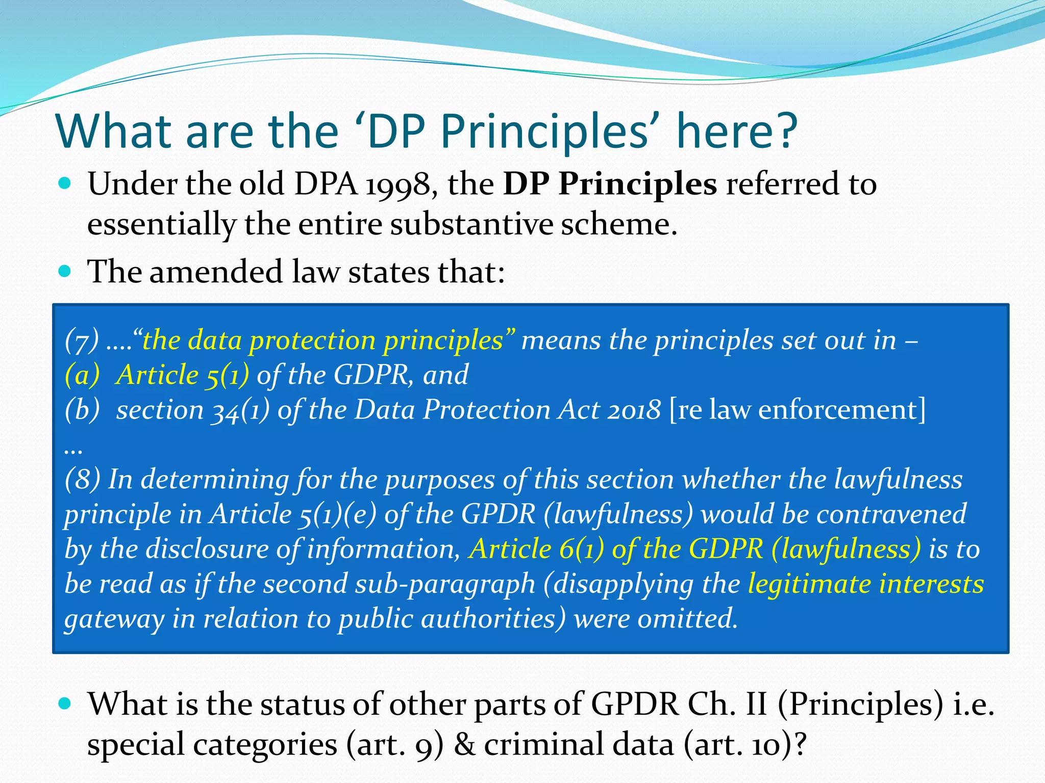 What are the ʻDP Principlesʼ here?
 Under the old DPA 1998, the DP Principles referred to
essentially the entire substantive scheme.
 The amended law states that:
 What is the status of other parts of GPDR Ch. II (Principles) i.e.
special categories (art. 9) & criminal data (art. 10)?
(7) ….“the data protection principles” means the principles set out in –
(a) Article 5(1) of the GDPR, and
(b) section 34(1) of the Data Protection Act 2018 [re law enforcement]
…
(8) In determining for the purposes of this section whether the lawfulness
principle in Article 5(1)(e) of the GPDR (lawfulness) would be contravened
by the disclosure of information, Article 6(1) of the GDPR (lawfulness) is to
be read as if the second sub-paragraph (disapplying the legitimate interests
gateway in relation to public authorities) were omitted.
 
