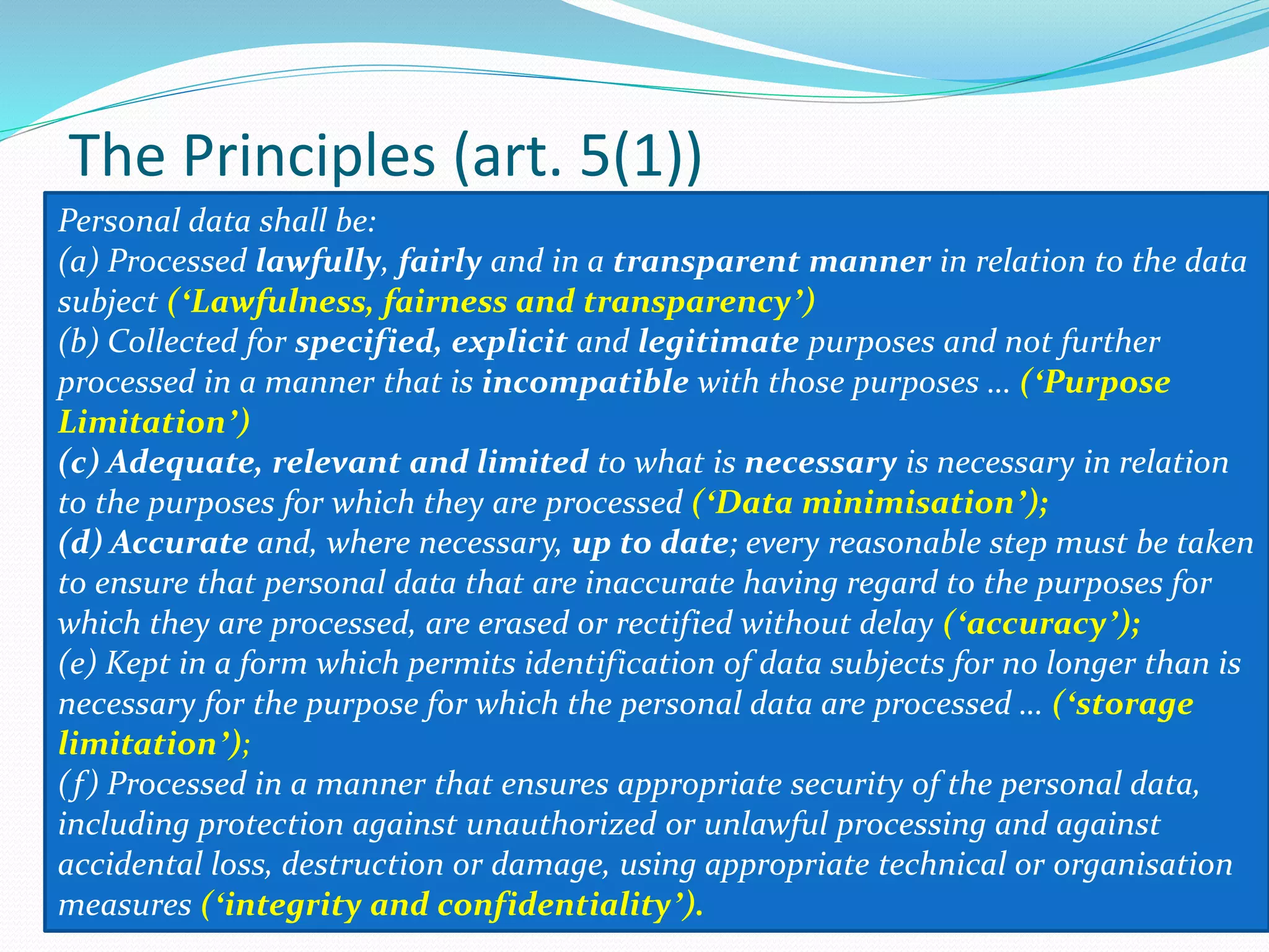 The Principles (art. 5(1))
Personal data shall be:
(a) Processed lawfully, fairly and in a transparent manner in relation to the data
subject (ʻLawfulness, fairness and transparencyʼ)
(b) Collected for specified, explicit and legitimate purposes and not further
processed in a manner that is incompatible with those purposes … (ʻPurpose
Limitationʼ)
(c) Adequate, relevant and limited to what is necessary is necessary in relation
to the purposes for which they are processed (ʻData minimisationʼ);
(d) Accurate and, where necessary, up to date; every reasonable step must be taken
to ensure that personal data that are inaccurate having regard to the purposes for
which they are processed, are erased or rectified without delay (ʻaccuracyʼ);
(e) Kept in a form which permits identification of data subjects for no longer than is
necessary for the purpose for which the personal data are processed … (ʻstorage
limitationʼ);
(f) Processed in a manner that ensures appropriate security of the personal data,
including protection against unauthorized or unlawful processing and against
accidental loss, destruction or damage, using appropriate technical or organisation
measures (ʻintegrity and confidentialityʼ).
 