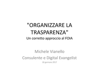 "ORGANIZZARE LA
TRASPARENZA"
Un corretto approccio al FOIA
Michele Vianello
Consulente e Digital Evangelist
18 gennaio 2017
 