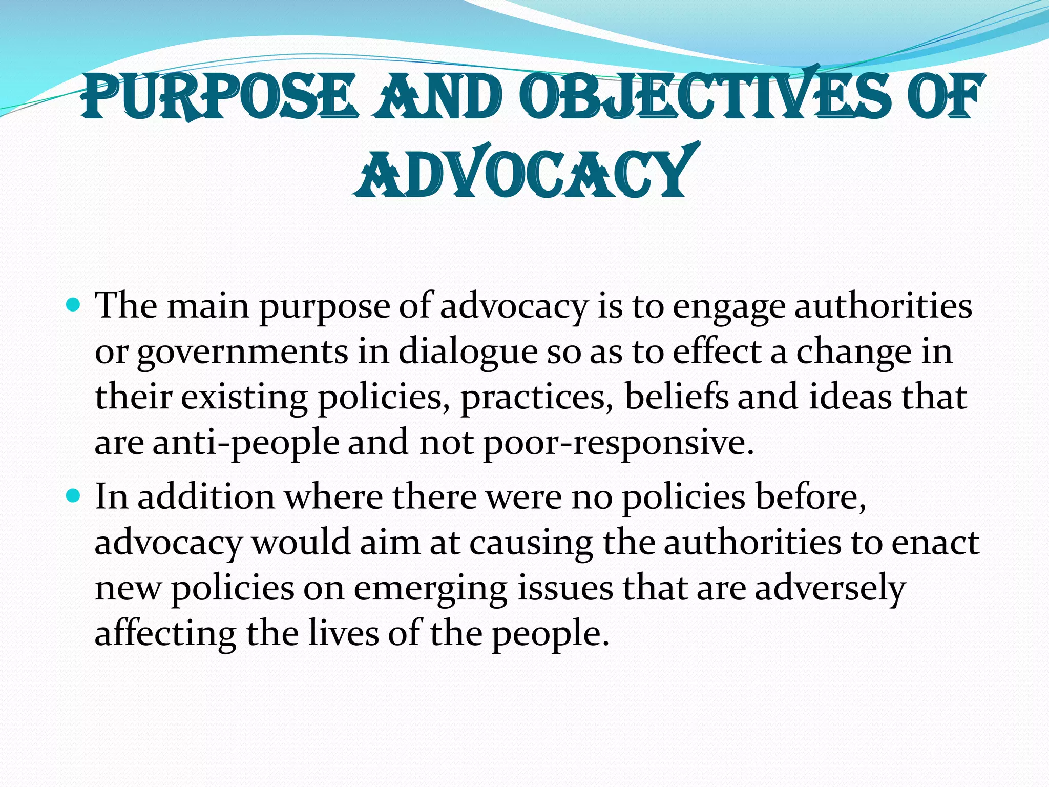 Purpose and Objectives of
Advocacy
 The main purpose of advocacy is to engage authorities
or governments in dialogue so as to effect a change in
their existing policies, practices, beliefs and ideas that
are anti-people and not poor-responsive.
 In addition where there were no policies before,
advocacy would aim at causing the authorities to enact
new policies on emerging issues that are adversely
affecting the lives of the people.
 
