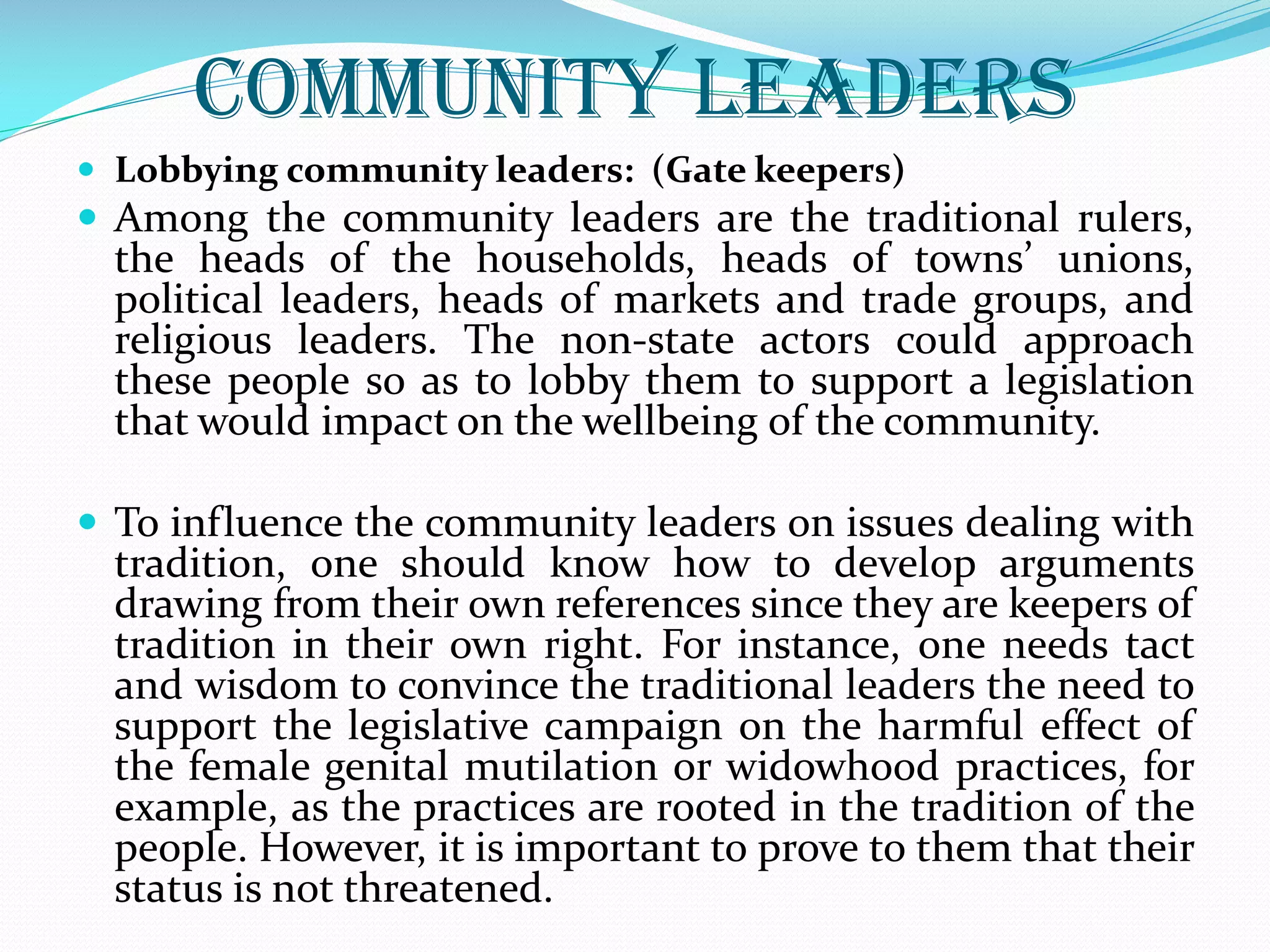 Community Leaders
 Lobbying community leaders: (Gate keepers)
 Among the community leaders are the traditional rulers,
the heads of the households, heads of towns’ unions,
political leaders, heads of markets and trade groups, and
religious leaders. The non-state actors could approach
these people so as to lobby them to support a legislation
that would impact on the wellbeing of the community.
 To influence the community leaders on issues dealing with
tradition, one should know how to develop arguments
drawing from their own references since they are keepers of
tradition in their own right. For instance, one needs tact
and wisdom to convince the traditional leaders the need to
support the legislative campaign on the harmful effect of
the female genital mutilation or widowhood practices, for
example, as the practices are rooted in the tradition of the
people. However, it is important to prove to them that their
status is not threatened.
 