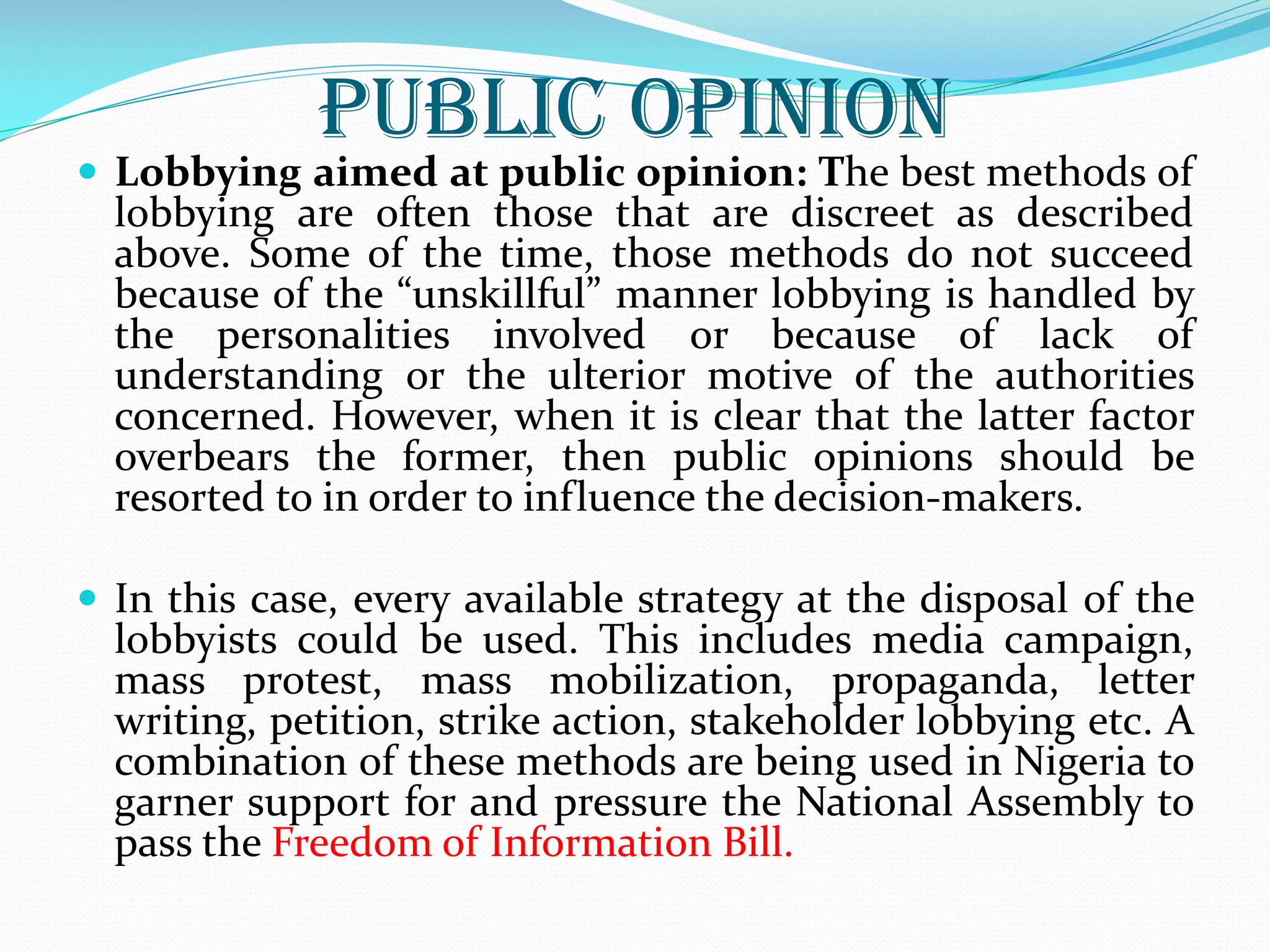 Public Opinion
 Lobbying aimed at public opinion: The best methods of
lobbying are often those that are discreet as described
above. Some of the time, those methods do not succeed
because of the “unskillful” manner lobbying is handled by
the personalities involved or because of lack of
understanding or the ulterior motive of the authorities
concerned. However, when it is clear that the latter factor
overbears the former, then public opinions should be
resorted to in order to influence the decision-makers.
 In this case, every available strategy at the disposal of the
lobbyists could be used. This includes media campaign,
mass protest, mass mobilization, propaganda, letter
writing, petition, strike action, stakeholder lobbying etc. A
combination of these methods are being used in Nigeria to
garner support for and pressure the National Assembly to
pass the Freedom of Information Bill.
 