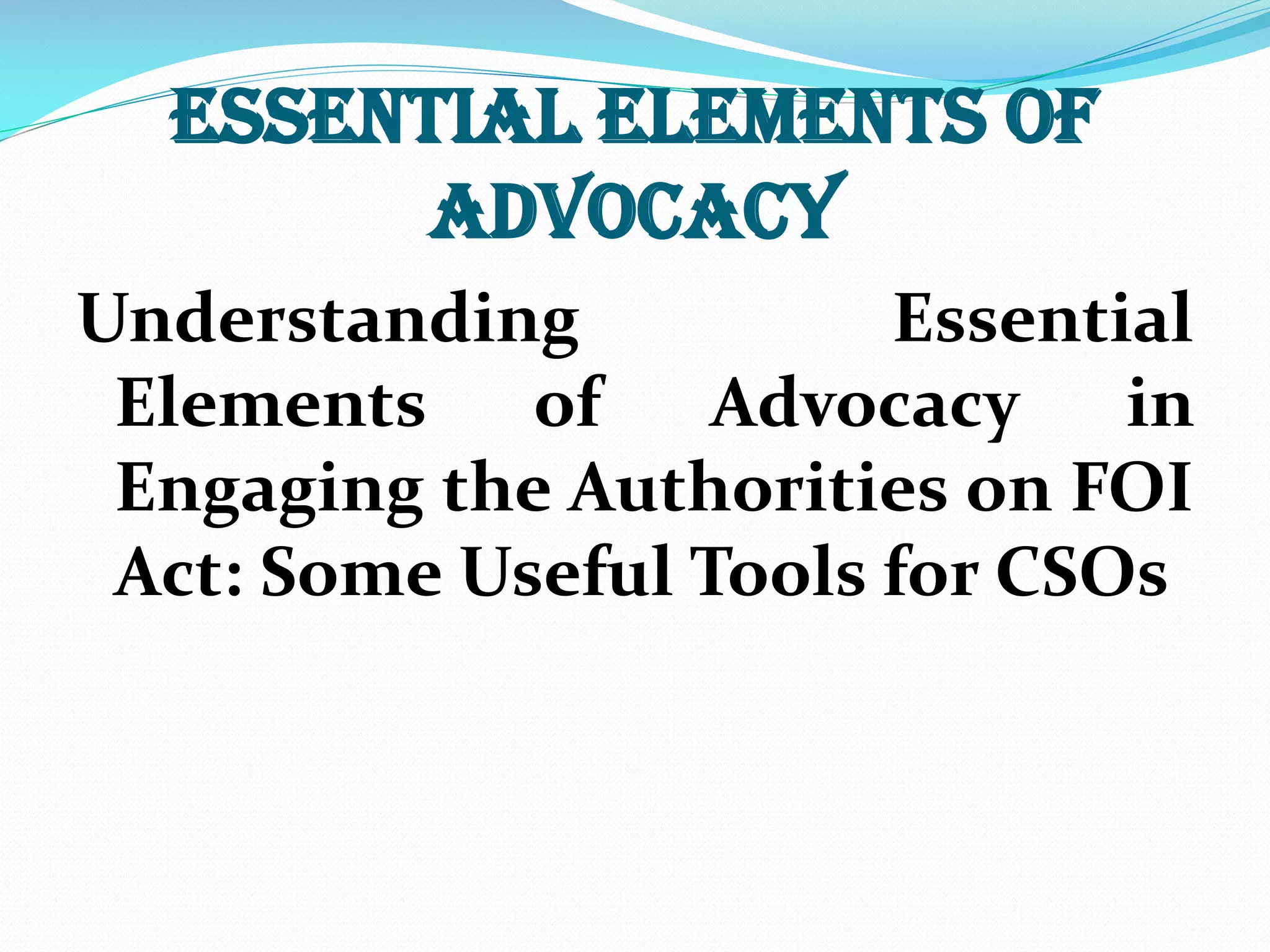ESSENTIAL ELEMENTS OF
ADVOCACY
Understanding Essential
Elements of Advocacy in
Engaging the Authorities on FOI
Act: Some Useful Tools for CSOs
 