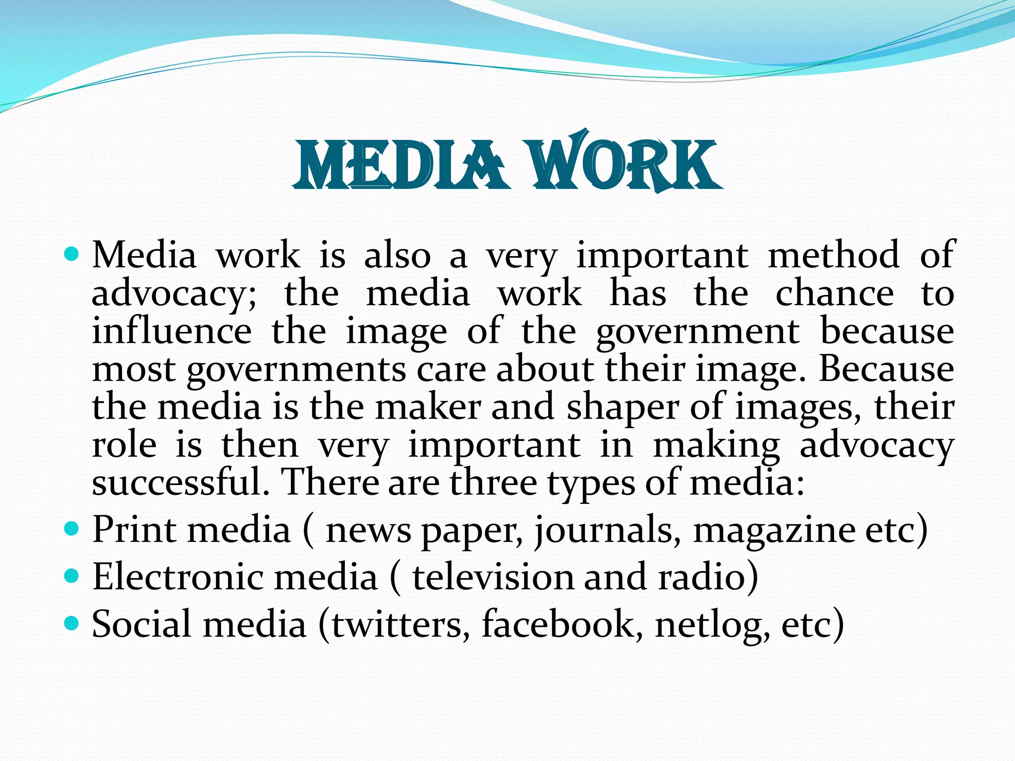 Media work
 Media work is also a very important method of
advocacy; the media work has the chance to
influence the image of the government because
most governments care about their image. Because
the media is the maker and shaper of images, their
role is then very important in making advocacy
successful. There are three types of media:
 Print media ( news paper, journals, magazine etc)
 Electronic media ( television and radio)
 Social media (twitters, facebook, netlog, etc)
 