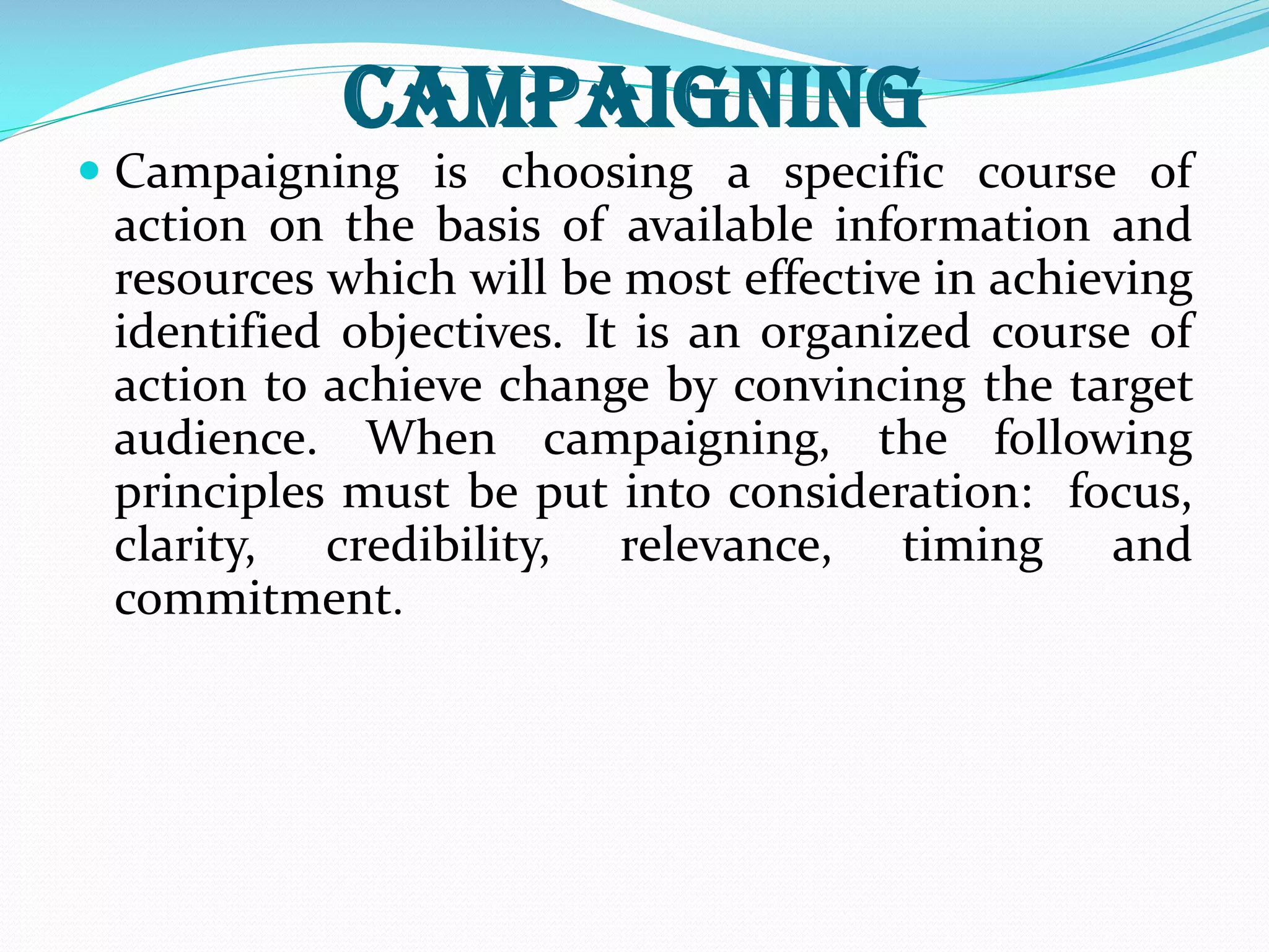Campaigning
 Campaigning is choosing a specific course of
action on the basis of available information and
resources which will be most effective in achieving
identified objectives. It is an organized course of
action to achieve change by convincing the target
audience. When campaigning, the following
principles must be put into consideration: focus,
clarity, credibility, relevance, timing and
commitment.
 